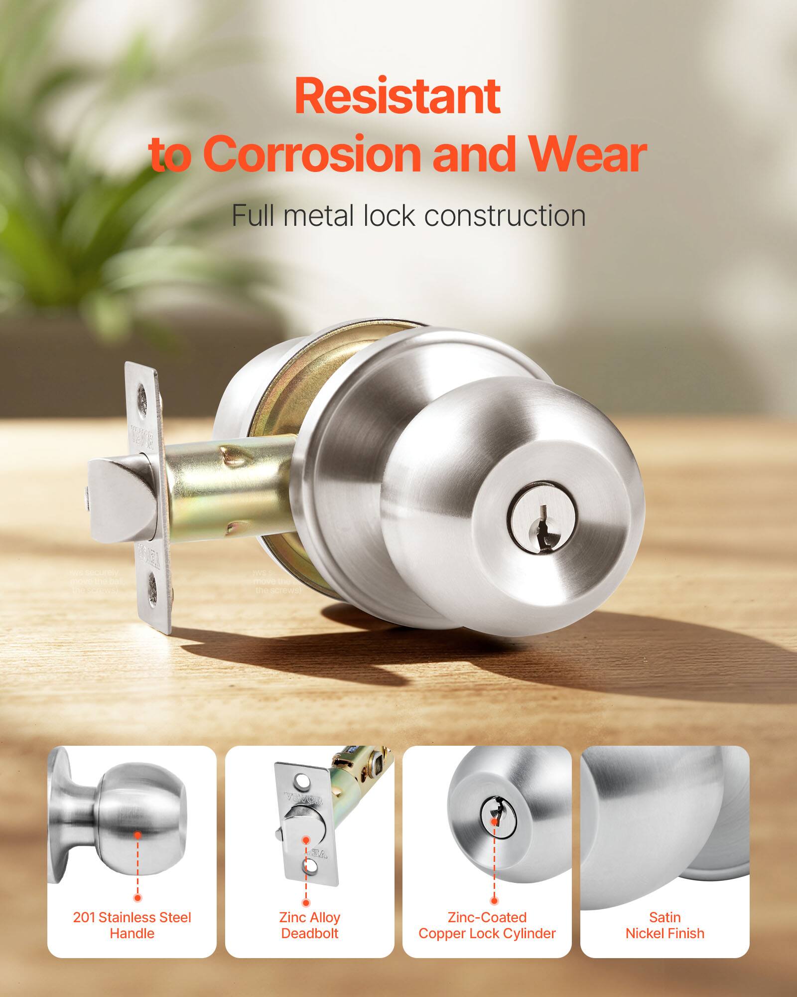Resistant to Corrosion and Wear  
Full metal lock construction  

- 201 Stainless Steel Handle  
- Zinc Alloy Deadbolt  
- Zinc-Coated Copper Lock Cylinder  
- Satin Nickel Finish