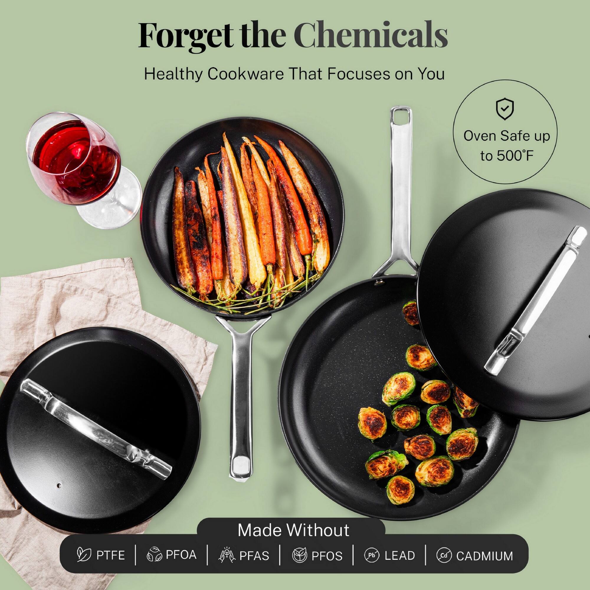 Forget the Chemicals
Healthy Cookware That Focuses on You
Oven Safe up to 500°F
Made Without
PTFE | PFOA | PFAS | PFOS | Pb | LEAD | CADMIUM
