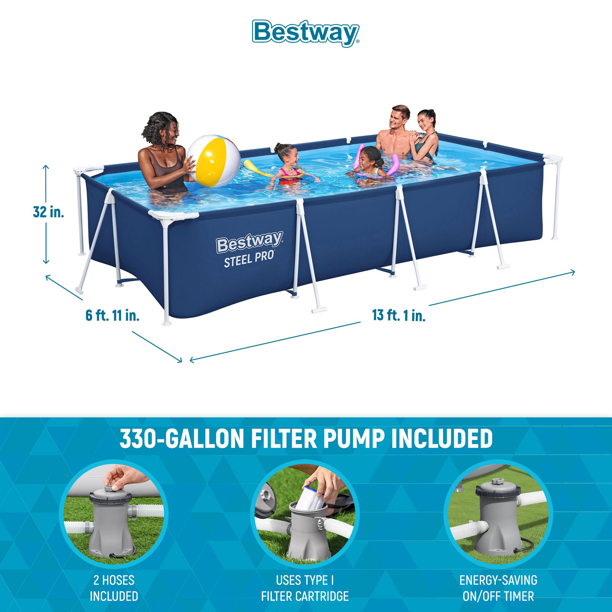 Bestway STEEL PRO

32 in.  
6 ft. 11 in.  
13 ft. 1 in.

330-GALLON FILTER PUMP INCLUDED

2 HOSES INCLUDED  
USES TYPE I FILTER CARTRIDGE  
ENERGY-SAVING ON/OFF TIMER