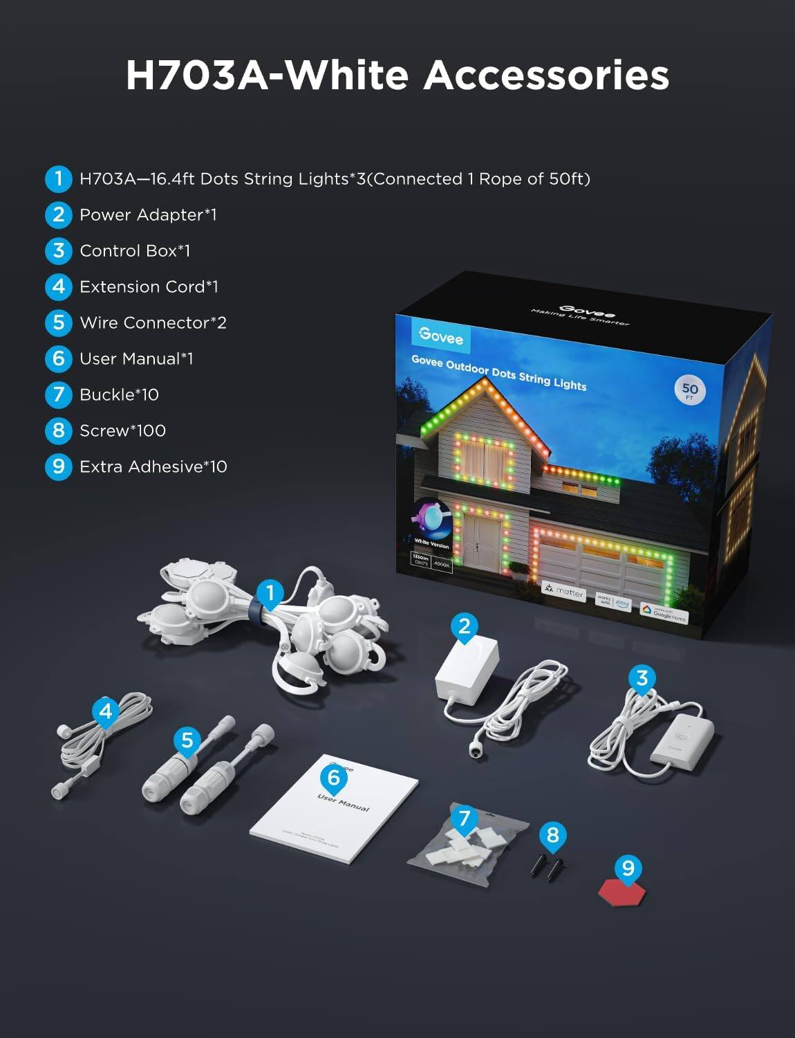 H703A-White Accessories

1. H703A-16.4ft Dots String Lights*3 (Connected 1 Rope of 50ft)
2. Power Adapter*1
3. Control Box*1
4. Extension Cord*1
5. Wire Connector*2
6. User Manual*1
7. Buckle*10
8. Screw*100
9. Extra Adhesive*10