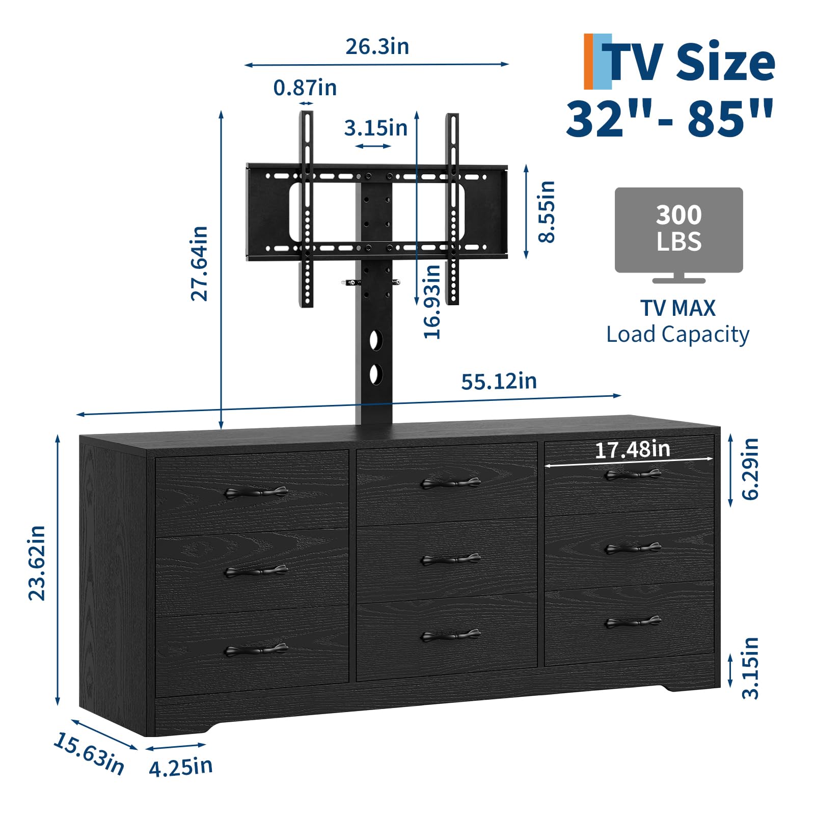 - TV Size: 32" - 85"
- TV MAX Load Capacity: 300 LBS
- Dimensions:
  - 27.64in
  - 26.3in
  - 0.87in
  - 3.15in
  - 8.55in
  - 16.93in
  - 55.12in
  - 23.62in
  - 15.63in
  - 4.25in
  - 17.48in
  - 6.29in
  - 3.15in