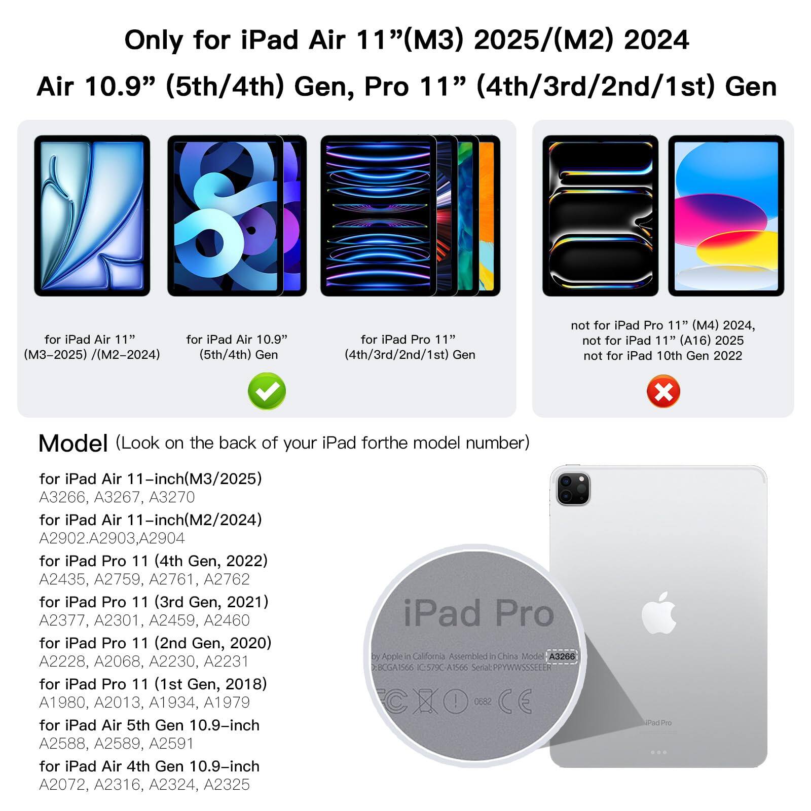 Only for iPad Air 11" (M3) 2025 / (M2) 2024  
Air 10.9" (5th/4th) Gen, Pro 11" (4th/3rd/2nd/1st) Gen  

Not for iPad Pro 11" (M4) 2024, iPad 11" (A16) 2025 (M3-2025) / (M2-2024) (5th/4th) Gen (4th/3rd/2nd/1st) Gen, iPad 10th Gen 2022  

Model (Look on the back of your iPad for the model number)  
- iPad Air 11-inch (M3/2025): A3266, A3267, A3270  
- iPad Air 11-inch (M2/2024): A2902, A2903, A2904  
- iPad Pro 11 (4th Gen, 2022): A2435