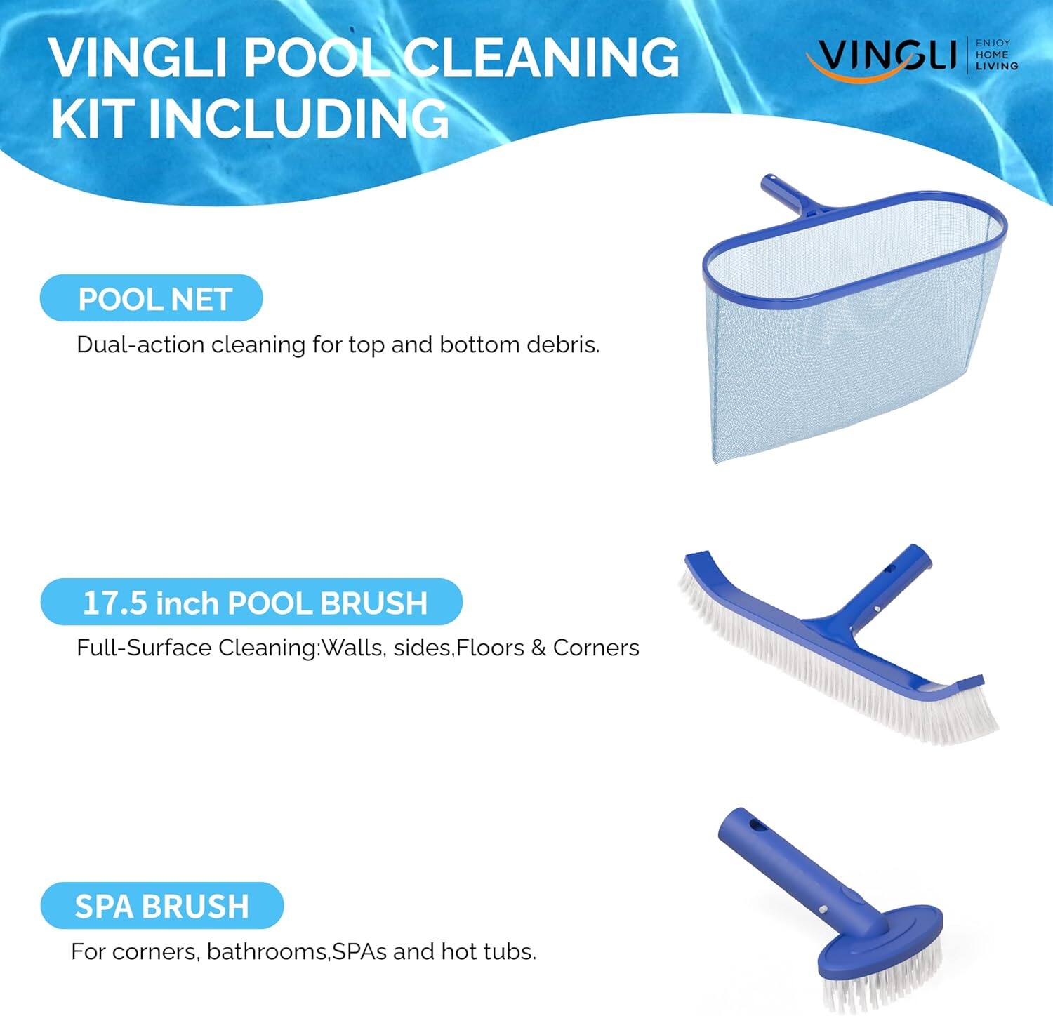 VINGLI POOL CLEANING KIT INCLUDING

POOL NET
Dual-action cleaning for top and bottom debris.

17.5 inch POOL BRUSH
Full-Surface Cleaning: Walls, sides, Floors & Corners

SPA BRUSH
For corners, bathrooms, SPAs and hot tubs.