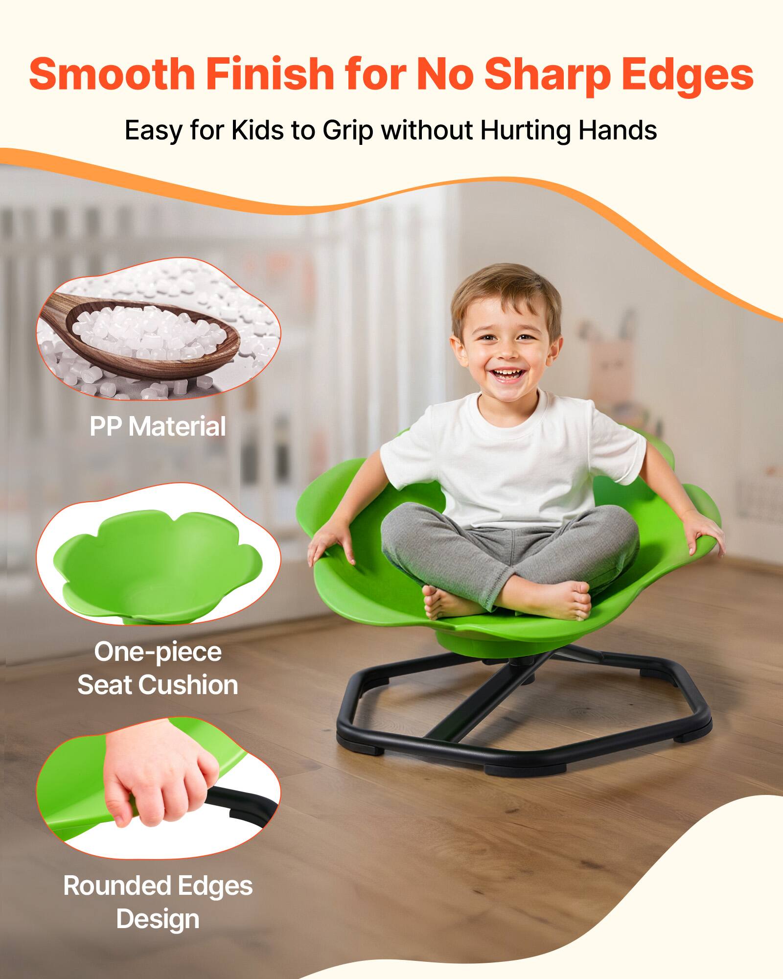 Smooth Finish for No Sharp Edges  
Easy for Kids to Grip without Hurting Hands  

PP Material  
One-piece Seat Cushion  
Rounded Edges Design