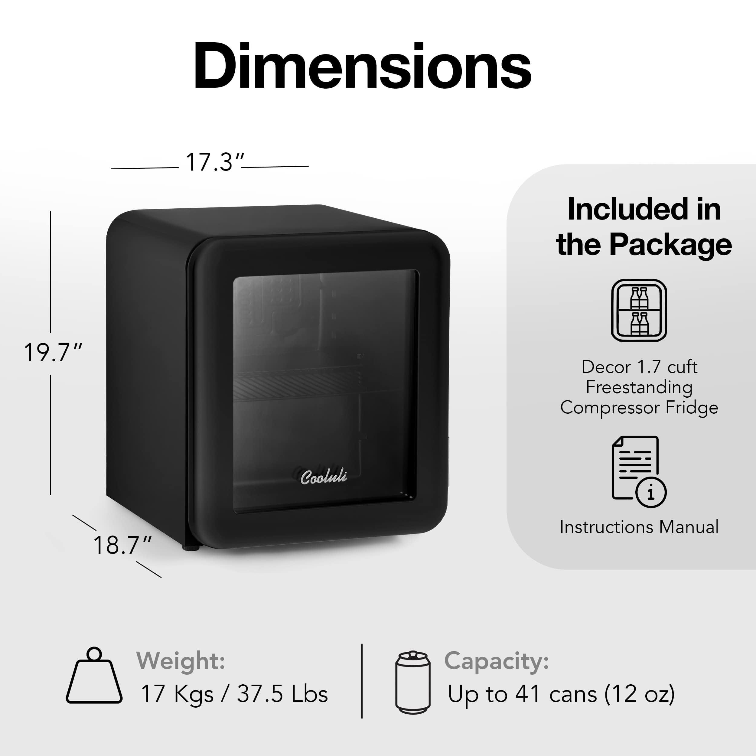 Dimensions: 17.3" included in the package 19.7" Decor: 1.7 cuft Freestanding Compressor Fridge Cooluli i 18.7" Instructions Manual Weight: 17 Kgs / 37.5 Lbs Capacity: Up to 41 cans (12 oz)