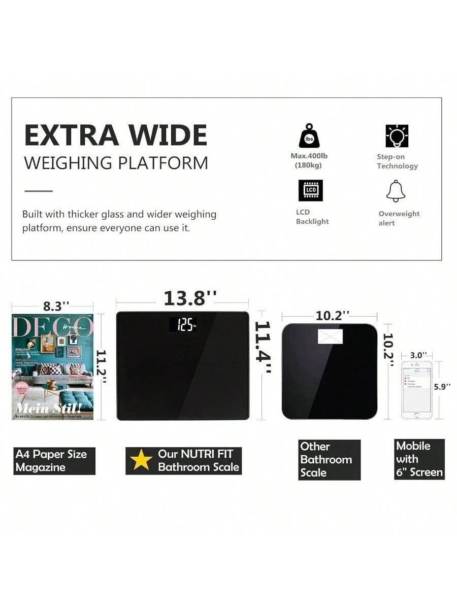 **EXTRA WIDE WEIGHING PLATFORM**

Built with thicker glass and wider weighing platform, ensure everyone can use it.

- Max. 400lb (180kg)
- Step-on Technology
- LCD Backlight
- Overweight alert

---

**Dimensions:**

- 8.3" (A4 Paper Size Magazine)
- 13.8" (Our NUTRI FIT Bathroom Scale)
- 11.4" (Other Bathroom Scale)
- 10.2" (Mobile with 6" Screen)
- 10.2" (Other Bathroom Scale)
- 3.0" (Mobile with 6" Screen)
- 5.9" (Mobile with 6" Screen)

---

**Comparisons:**

- DECO Magazine: 8.3" x 11.2"
- Our NUTRI FIT Bathroom Scale: 13.8" x 11.4"
- Other Bathroom Scale: 10.2" x 10.2"
- Mobile with 6" Screen: 3.0" x 5.9"