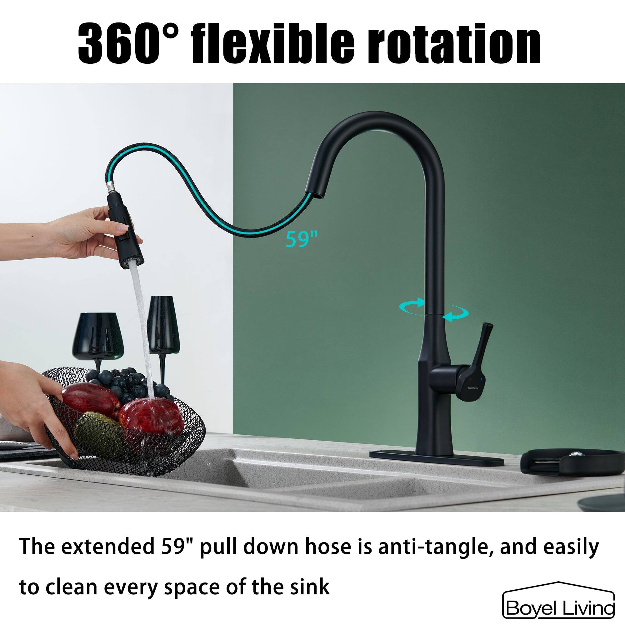 360° flexible rotation

The extended 59" pull down hose is anti-tangle, and easily to clean every space of the sink

Boyel Living