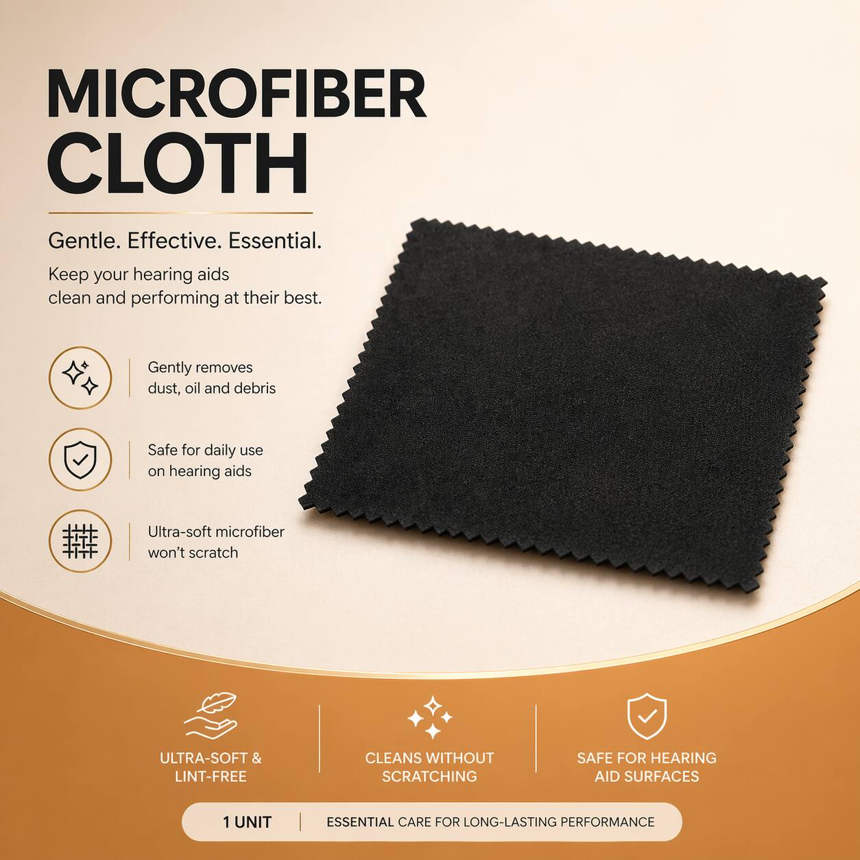 MICROFIBER CLOTH

Gentle. Effective. Essential.
Keep your hearing aids clean and performing at their best.

- Gently removes dust, oil and debris
- Safe for daily use on hearing aids
- Ultra-soft microfiber won't scratch

ULTRA-SOFT & LINT-FREE
CLEANS WITHOUT SCRATCHING
SAFE FOR HEARING AID SURFACES

1 UNIT
ESSENTIAL CARE FOR LONG-LASTING PERFORMANCE