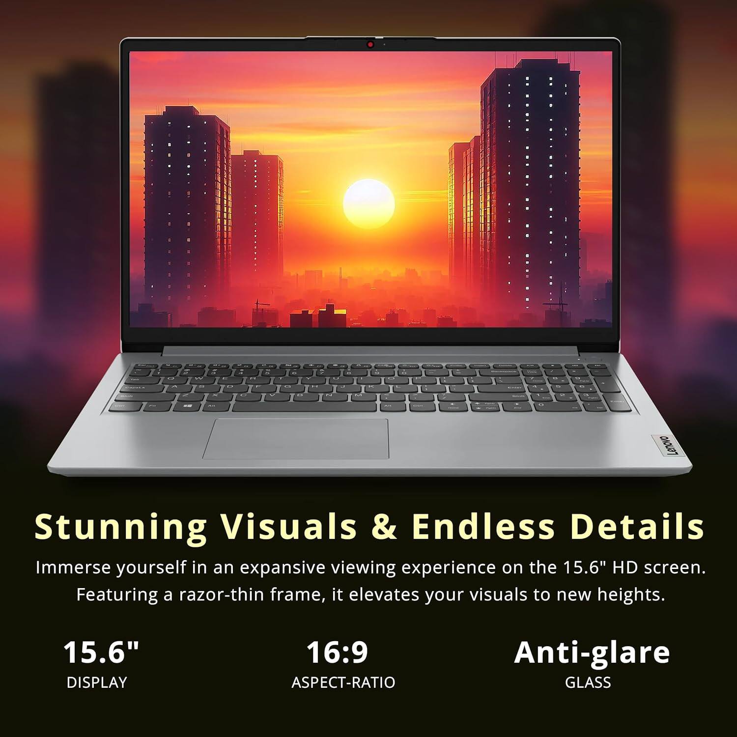 Lenovo Stunning Visuals & Endless Details Immerse yourself in an expansive viewing experience on the 15.6" HD screen. Featuring a razor-thin frame, it elevates your visuals to new heights. 15.6" DISPLAY 16:9 ASPECT-RATIO Anti-glare GLASS