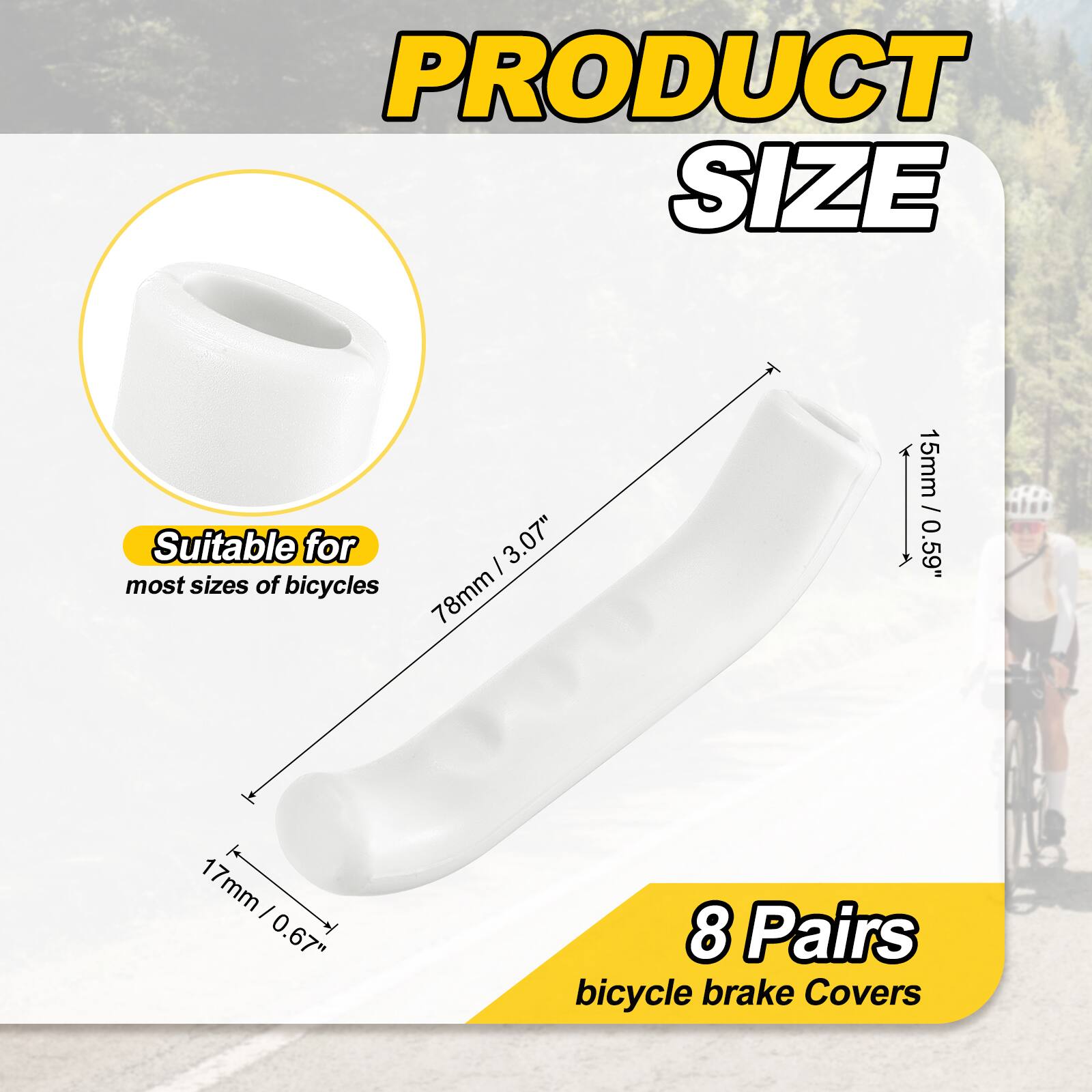 PRODUCT SIZE

Suitable for most sizes of bicycles

I 3.07" 78mm 15mm / 0.59" 1 17mm I 0.67" 8 Pairs bicycle brake Covers
