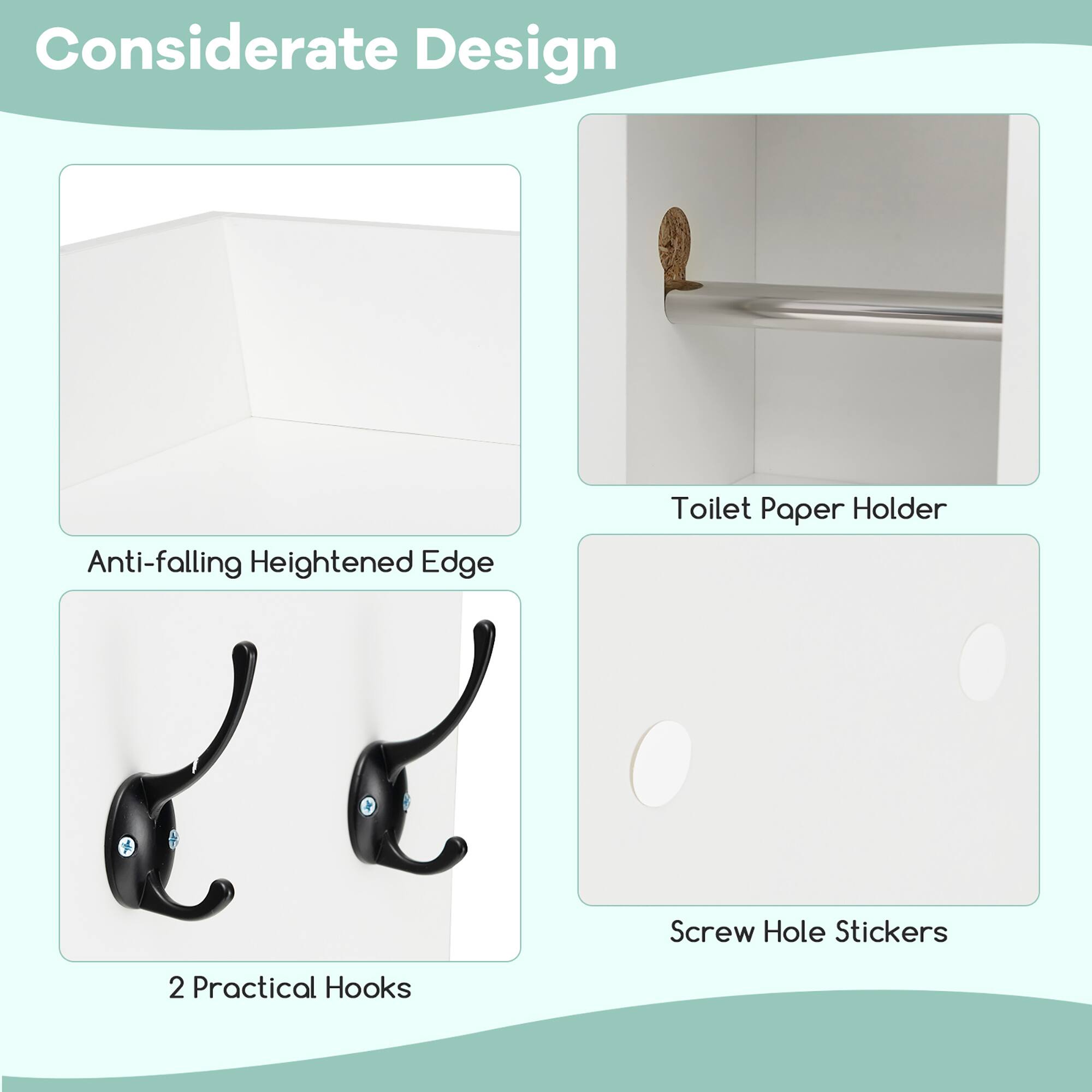Considerate Design

- Anti-falling Heightened Edge
- 2 Practical Hooks
- Toilet Paper Holder
- Screw Hole Stickers