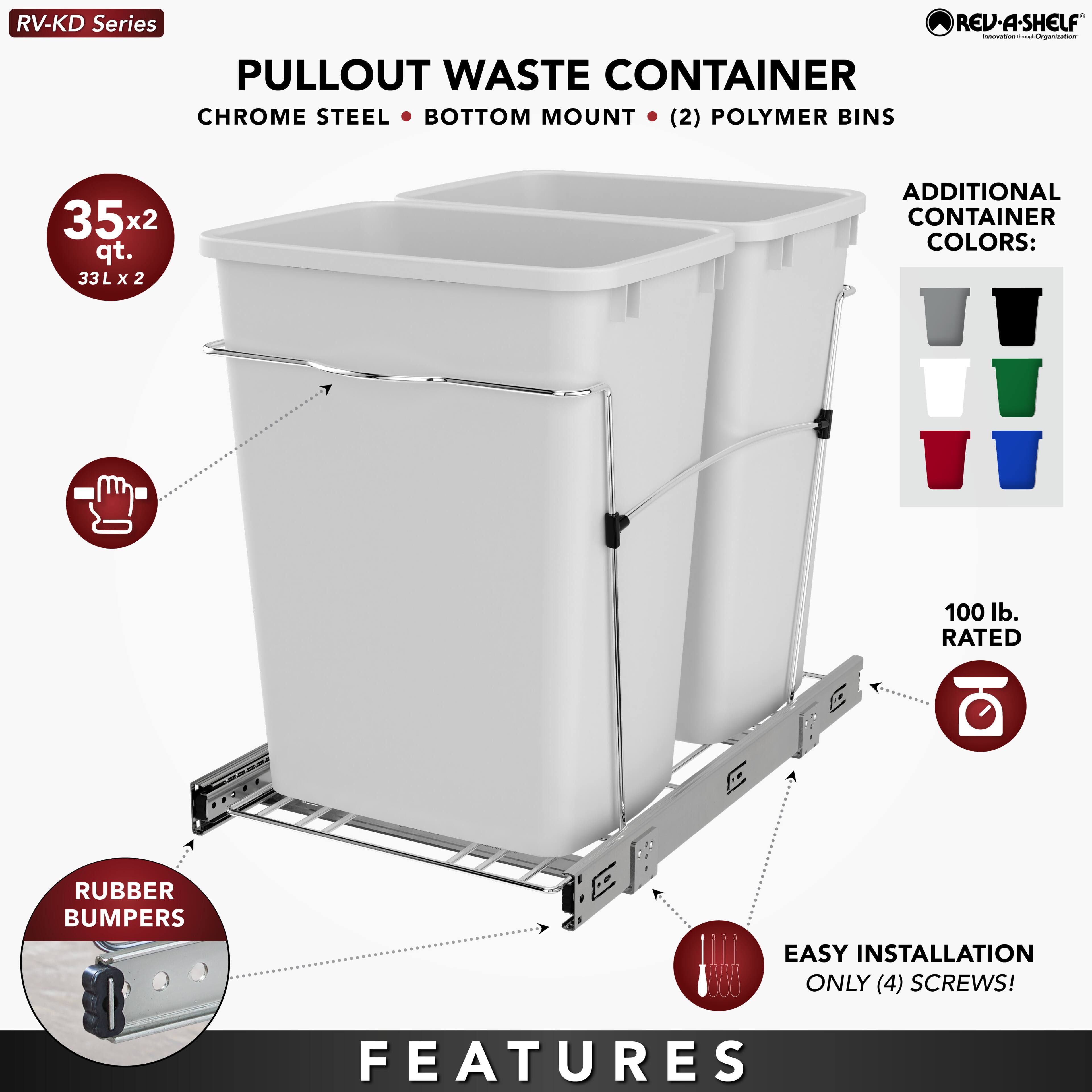 RV-KD Series  
PULLOUT WASTE CONTAINER  
CHROME STEEL • BOTTOM MOUNT • (2) POLYMER BINS  

35x2 qt.  
33L x 2  

ADDITIONAL CONTAINER COLORS:  

RUBBER BUMPERS  

100 lb. RATED  

EASY INSTALLATION  
ONLY (4) SCREWS!  

FEATURES
