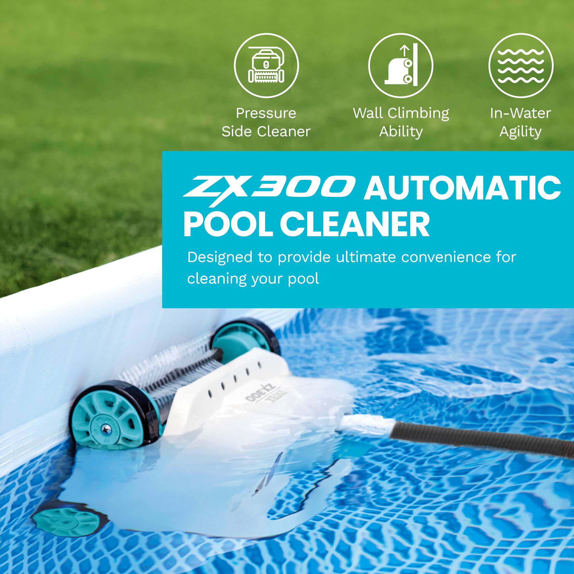 ZX300 AUTOMATIC POOL CLEANER

Pressure Side Cleaner  
Wall Climbing Ability  
In-Water Agility  

Designed to provide ultimate convenience for cleaning your pool