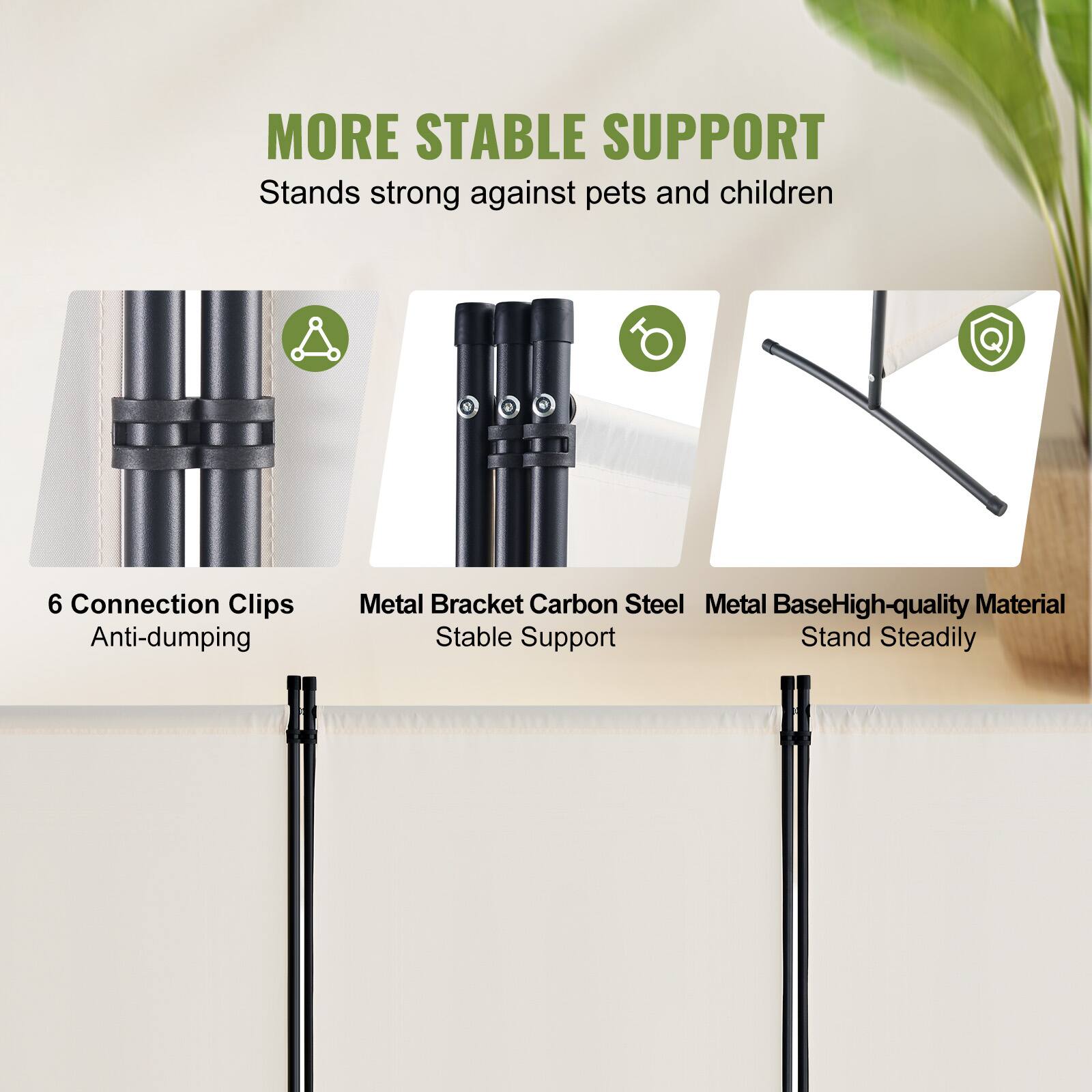 MORE STABLE SUPPORT
Stands strong against pets and children
6 Connection Clips Anti-dumping
Metal Bracket Carbon Steel
Metal Base High-quality Material
Stable Support
Stand Steadily