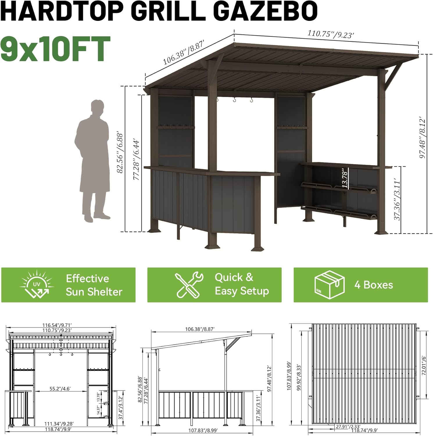 HARDTOP GRILL GAZEBO  
9x10FT  

110.75"/9.23'  
106.38"/8.87'  
82.56"/6.88'  
77.28"/6.44'  
13.78"  
37.36"/3.11'  
97.48"  

Effective UV Sun Shelter  
Quick & Easy Setup  
4 Boxes  

116.54"/9.71"  
110.75"/9.23"  
106.38"/8.87"  
55.27"/4.6"  
111.34"/9.28"  
118.74"/9.9"  
118"  
11.78"  
14.37"  
374"/3.12"  
897.95"/74.81"  
107.83"/8.99"  
37.36"/3.11"  
97.48"/8.1