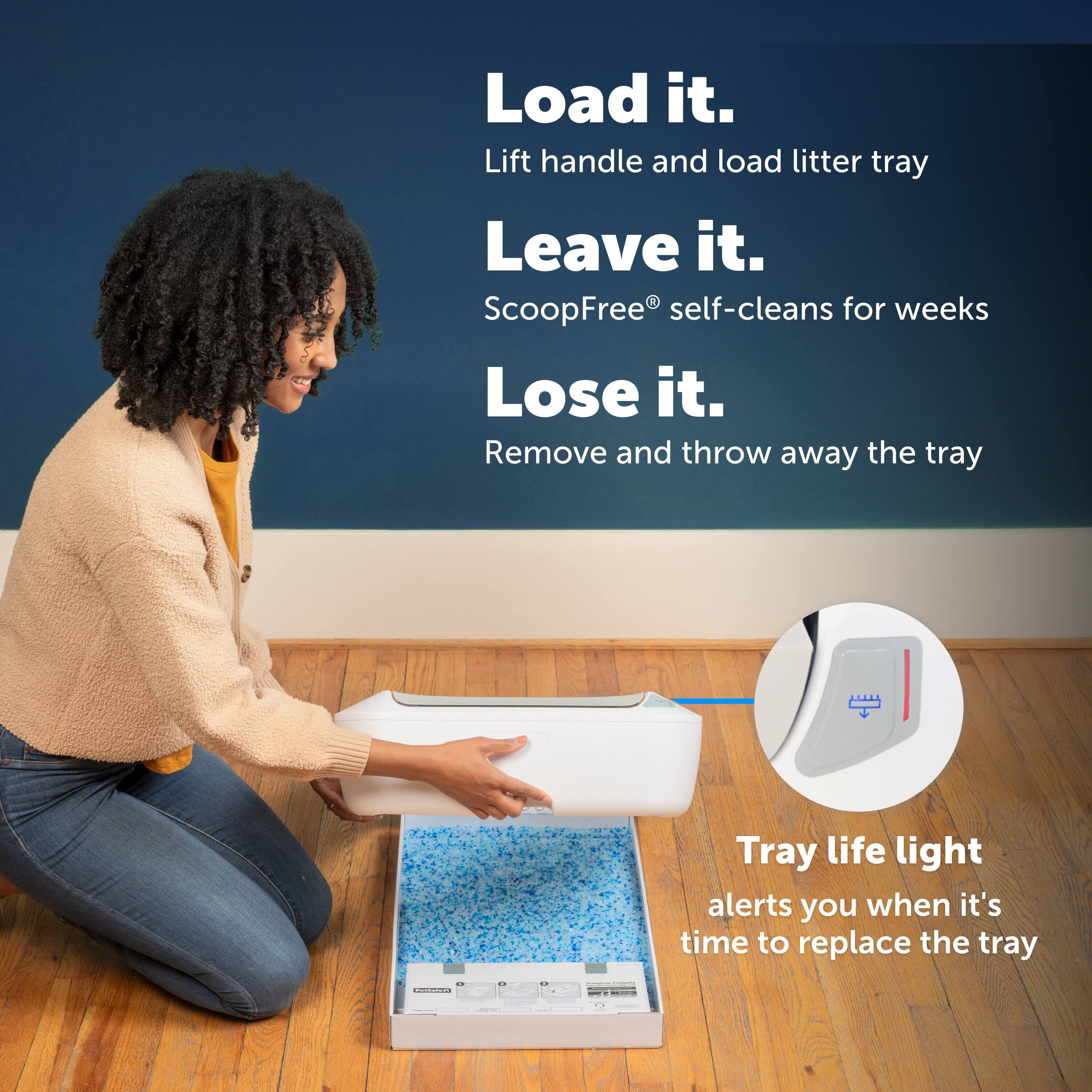 Load it.  
Lift handle and load litter tray  

Leave it.  
ScoopFree® self-cleans for weeks  

Lose it.  
Remove and throw away the tray  

Tray life light  
alerts you when it's time to replace the tray