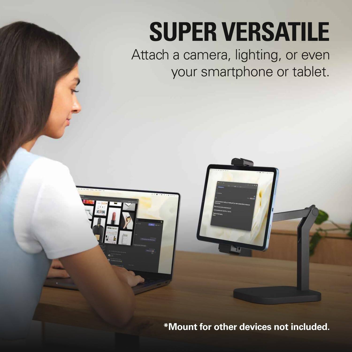 SUPER VERSATILE  
Attach a camera, lighting, or even your smartphone or tablet.  

*Mount for other devices not included.