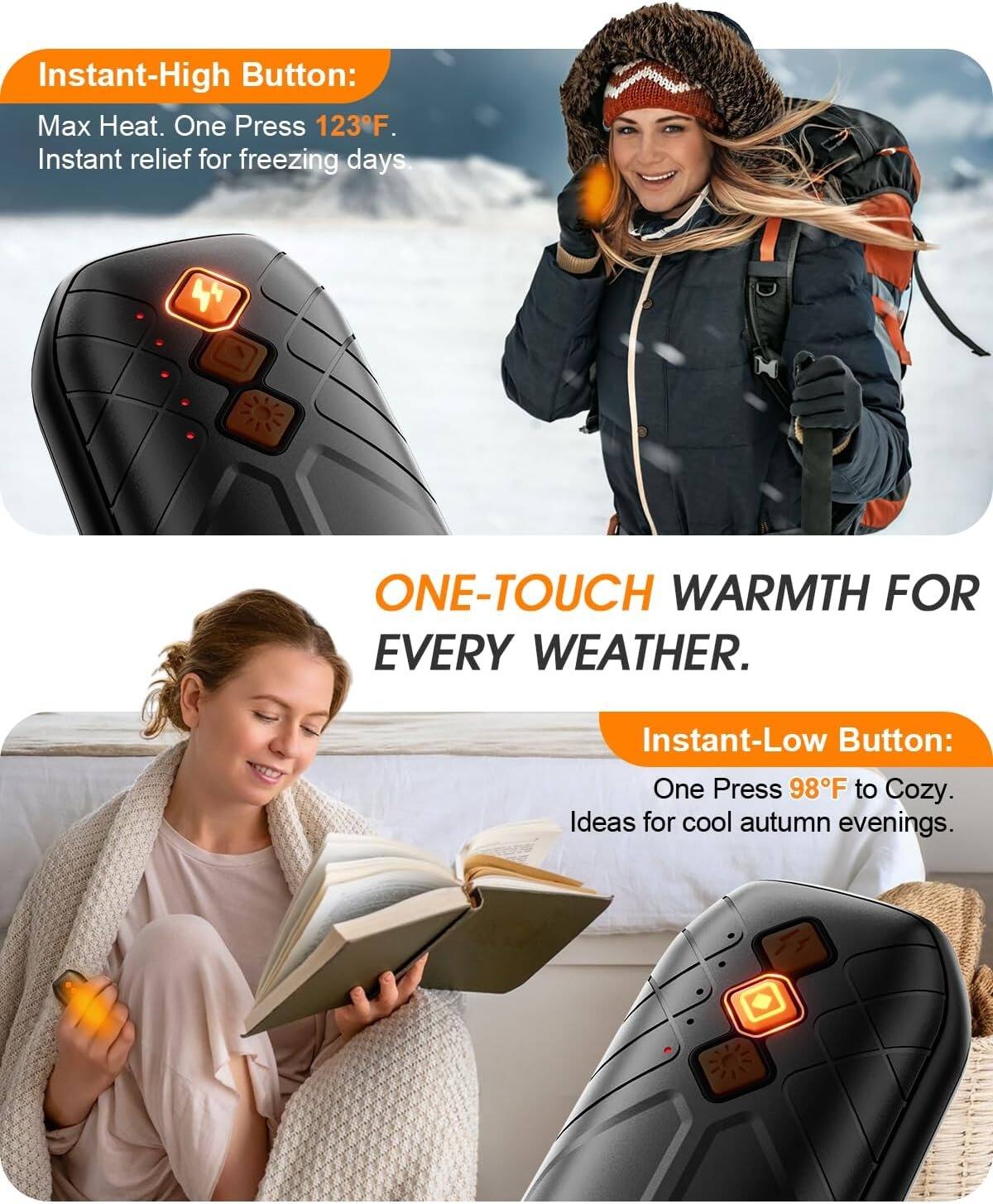 Instant-High Button:  
Max Heat. One Press 123°F.  
Instant relief for freezing days.

ONE-TOUCH WARMTH FOR EVERY WEATHER.

Instant-Low Button:  
One Press 98°F to Cozy.  
Ideas for cool autumn evenings.
