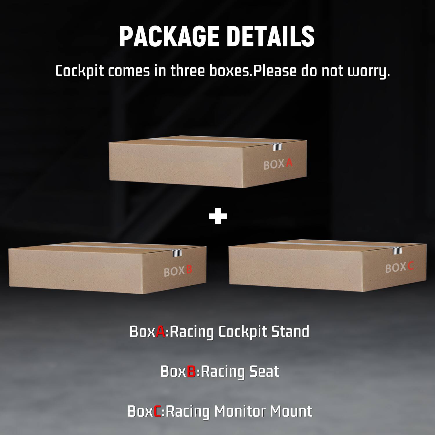 PACKAGE DETAILS  
Cockpit comes in three boxes. Please do not worry.  

BOX A  
Box A: Racing Cockpit Stand  

BOX B  
Box B: Racing Seat  

BOX C  
Box C: Racing Monitor Mount