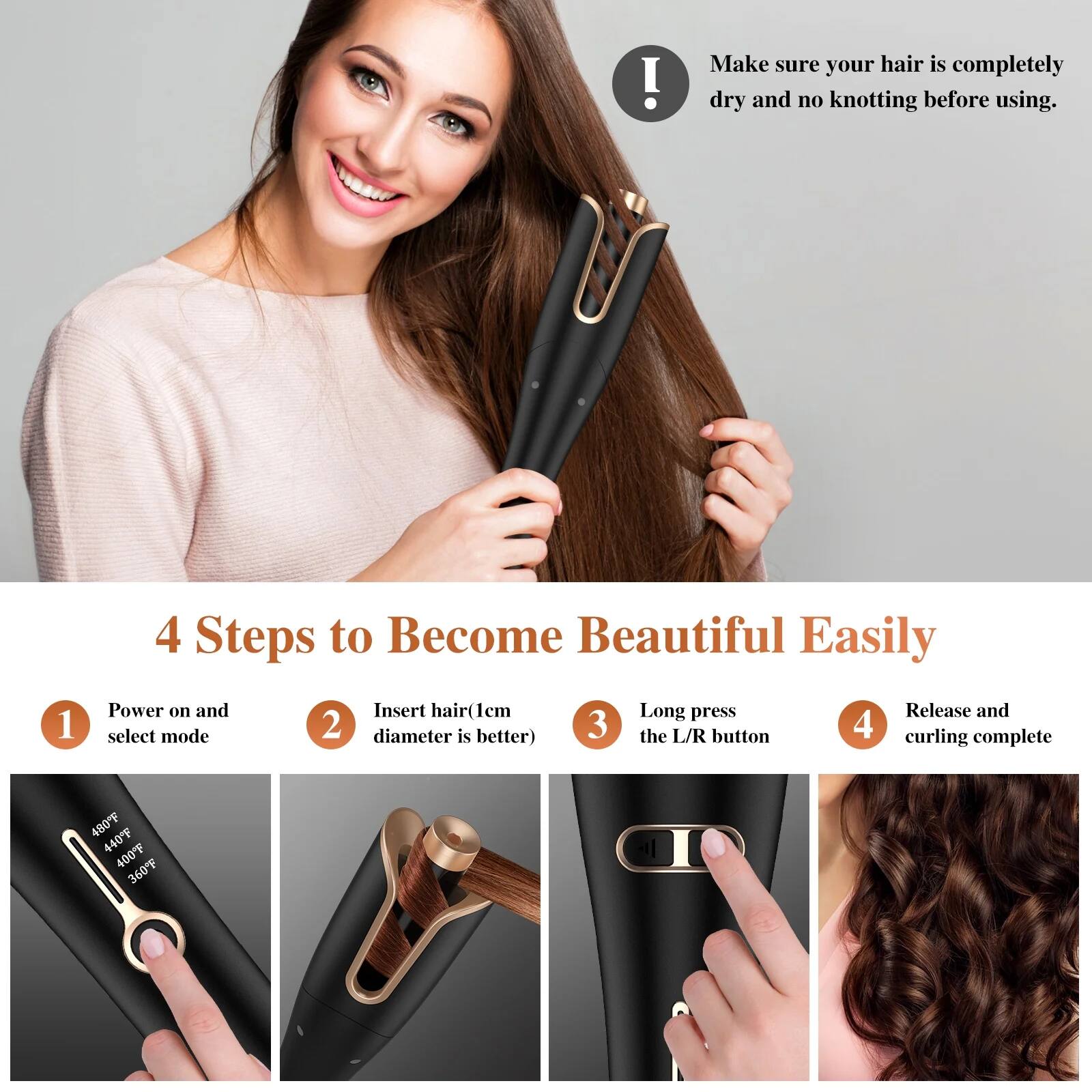 Make sure your hair is completely dry and no knotting before using.

4 Steps to Become Beautiful Easily

1. Power on and select mode
2. Insert hair (1cm diameter is better)
3. Long press the L/R button
4. Release and curling complete

480°F  
440°F  
400°F  
360°F