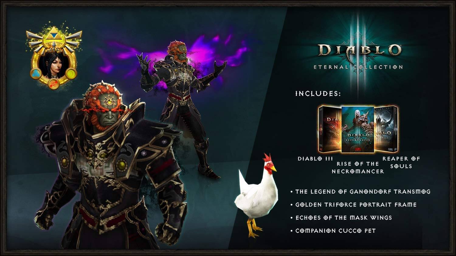 DIABLO ETERNAL COLLECTION INCLUDES:  
- DIABLO III: RISE OF THE NECROMANCER  
- REAPER OF SOULS  
- THE LEGEND OF GANONDORF TRANSMOG  
- GOLDEN TRIFORCE PORTRAIT FRAME  
- ECHOES OF THE MASK WINGS  
- COMPANION CUCCO PET