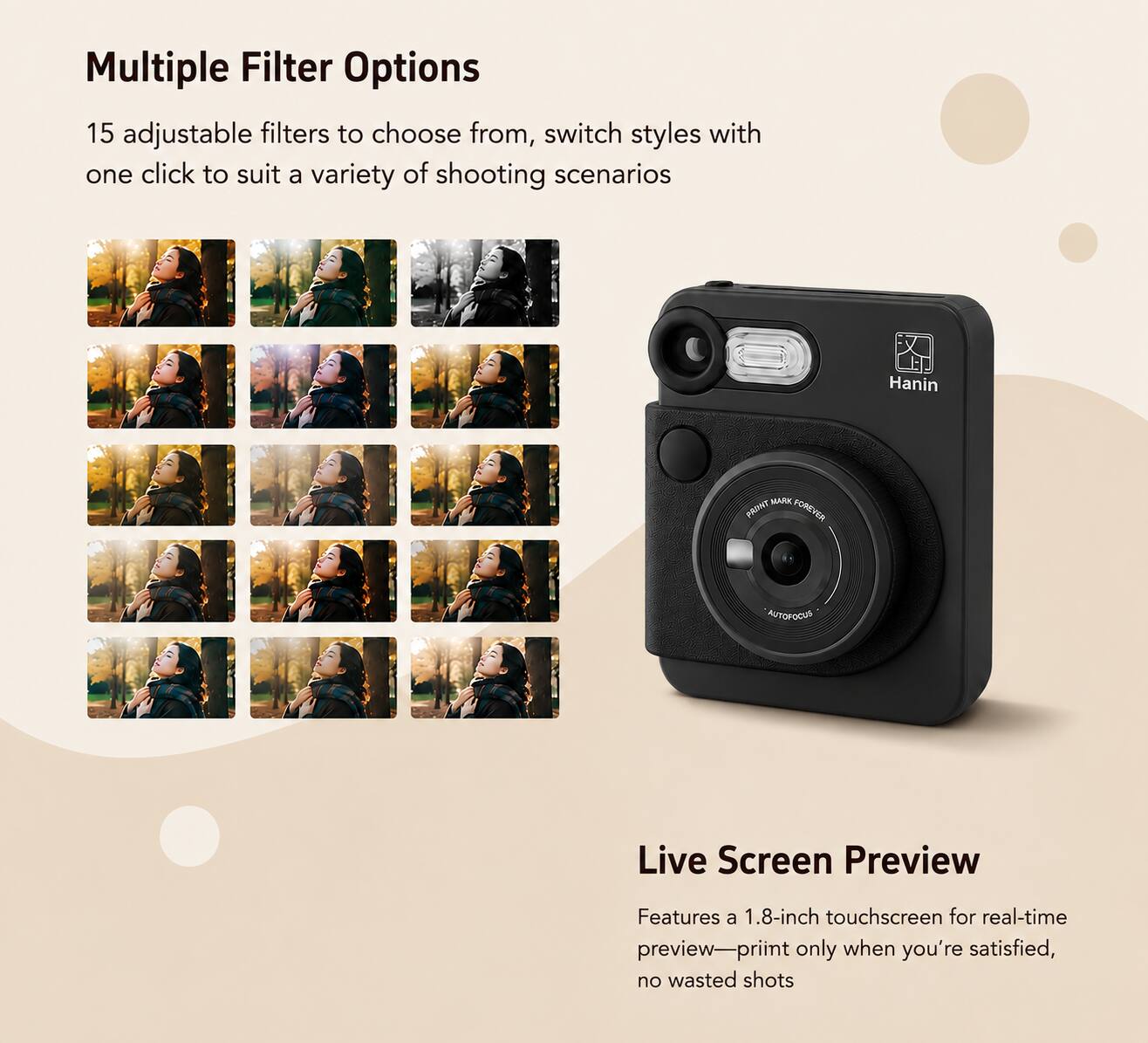 Multiple Filter Options  
15 adjustable filters to choose from, switch styles with one click to suit a variety of shooting scenarios

Hanin  
MARK PRINT FOREVER  
AUTOFOCUS

Live Screen Preview  
Features a 1.8-inch touchscreen for real-time preview—print only when you're satisfied, no wasted shots