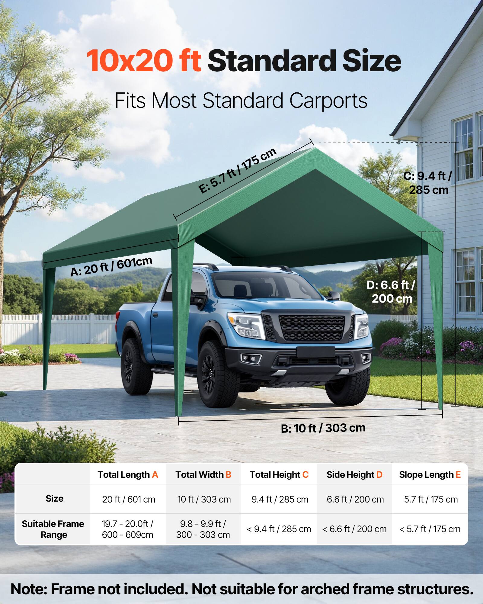 10x20 ft Standard Size  
Fits Most Standard Carports  

A: 20 ft / 601 cm  
B: 10 ft / 303 cm  
C: 9.4 ft / 285 cm  
D: 6.6 ft / 200 cm  
E: 5.7 ft / 175 cm  

Total Length A: 20 ft / 601 cm  
Total Width B: 10 ft / 303 cm  
Total Height C: 9.4 ft / 285 cm  
Side Height D: 6.6 ft / 200 cm  
Slope Length E: 5.7 ft / 175 cm  

Suitable Frame Range:  
19.7 - 20.0 ft / 600 - 609 cm  
9.8 - 9.9 ft / 300 - 303 cm  

Note: Frame not included. Not suitable for arched frame structures.