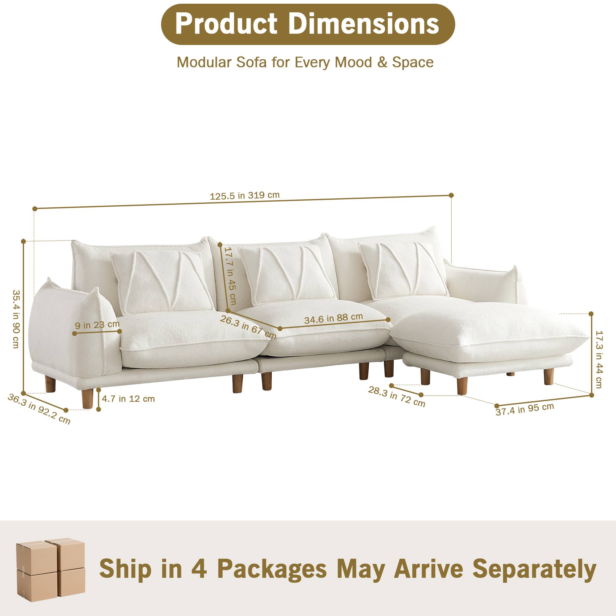 Product Dimensions  
Modular Sofa for Every Mood & Space  

- 125.5 in 319 cm  
- 35.4 in 90 cm  
- 36.3 in 92.2 cm  
- 9 in 23 cm  
- 4.7 in 12 cm  
- 17.7 in 45 cm  
- 34.6 in 88 cm  
- 26.3 in 67 cm  
- 28.3 in 72 cm  
- 37.4 in 95 cm  
- 17.3 in 44 cm  

Ship in 4 Packages May Arrive Separately