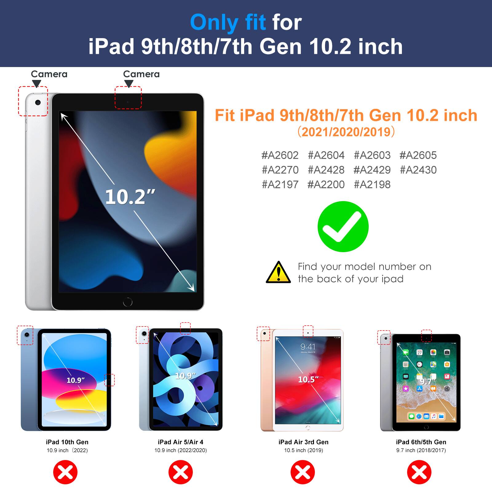 Only fit for iPad 9th/8th/7th Gen 10.2 inch

Fit iPad 9th/8th/7th Gen 10.2 inch (2021/2020/2019)

#A2602 #A2604 #A2603 #A2605 #A2270 #A2428 #A2429 #A2430 #A2197 #A2200 #A2198

Find your model number on the back of your iPad

- iPad 10th Gen 10.9 inch (2022)
- iPad Air 5/Air 4 10.9 inch (2022/2020)
- iPad Air 3rd Gen 10.5 inch (2019)
- iPad 6th/5th Gen 9.7 inch (2018/2017)