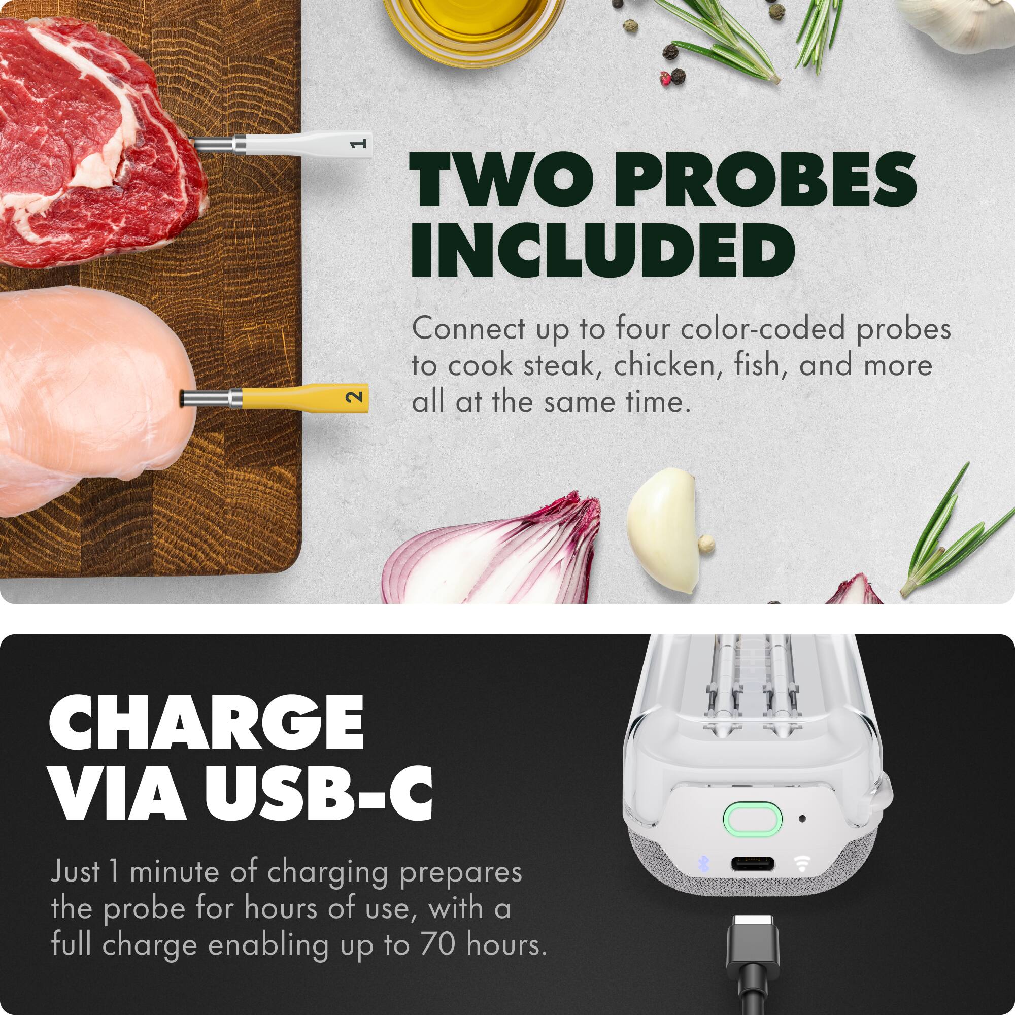 **TWO PROBES INCLUDED**  
Connect up to four color-coded probes to cook steak, chicken, fish, and more all at the same time.

**CHARGE VIA USB-C**  
Just 1 minute of charging prepares the probe for hours of use, with a full charge enabling up to 70 hours.