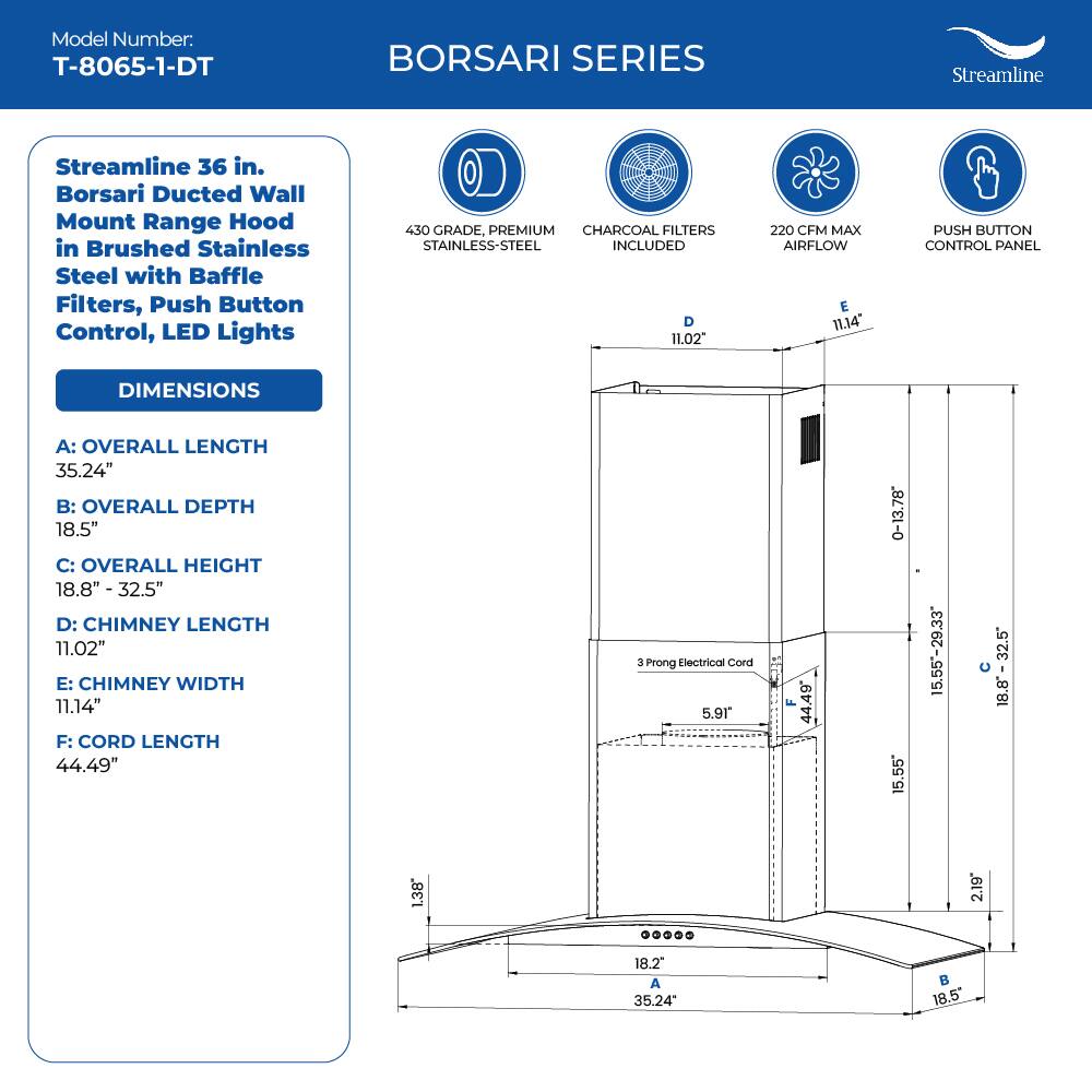Model Number: T-8065-1-DT
BORSARI SERIES
Streamline
Streamline 36 in. Borsari Ducted Wall Mount Range Hood in Brushed Stainless Steel with Baffle Filters, Push Button Control, LED Lights
450 GRADE, PREMIUM CHARCOAL FILTERS STAINLESS-STEEL INCLUDED
D 11.02
220 CFM MAX AIRFLOW
E 11.14"
PUSH BUTTON CONTROL PANEL
DIMENSIONS
A: OVERALL LENGTH 35.24"
B: OVERALL DEPTH 18.5"
C: OVERALL HEIGHT 18.8" - 32.5"
D: CHIMNEY LENGTH 11.02"
E: CHIMNEY WIDTH 11.14"
F: CORD LENGTH 44.49"
3 Prong Electrical Cord 5.91
F 44.49
0-13.78
15.55
15.55-29.33
18.8" - 32.5"
18.8
1.38
2.19
18.2"
A 35.24"
B 18.5"