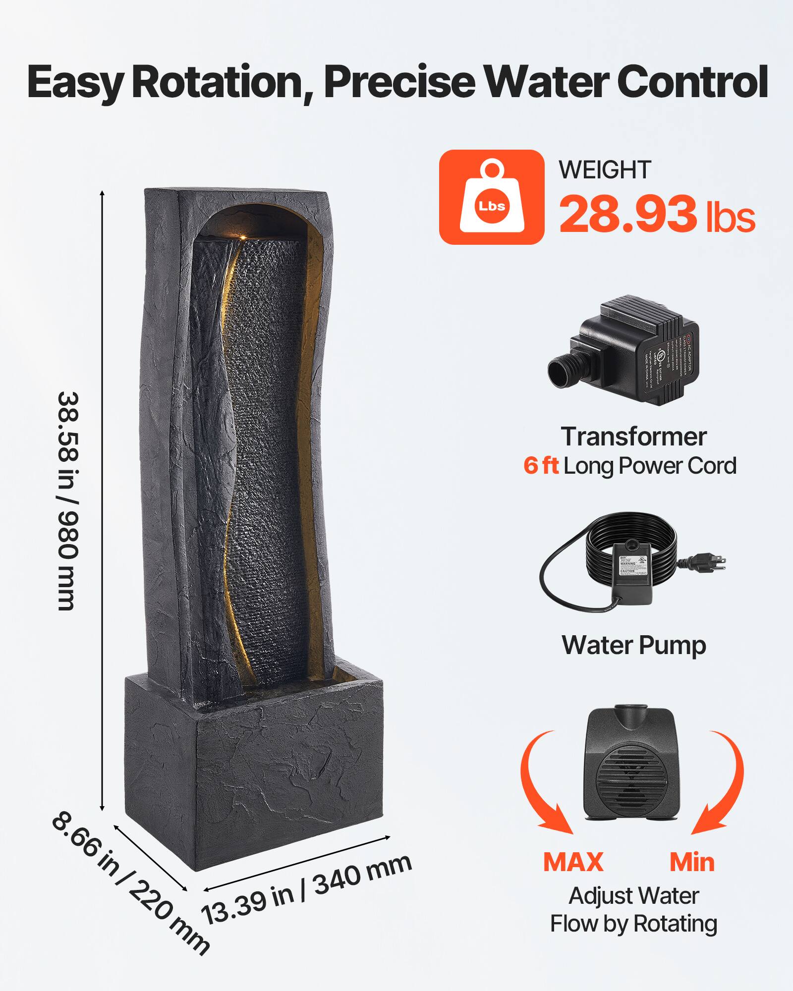 Easy Rotation, Precise Water Control

WEIGHT
28.93 lbs

38.58 in / 980 mm

Transformer
6 ft Long Power Cord

Water Pump

8.66 in / 220 mm
13.39 in / 340 mm

MAX
Min
Adjust Water Flow by Rotating