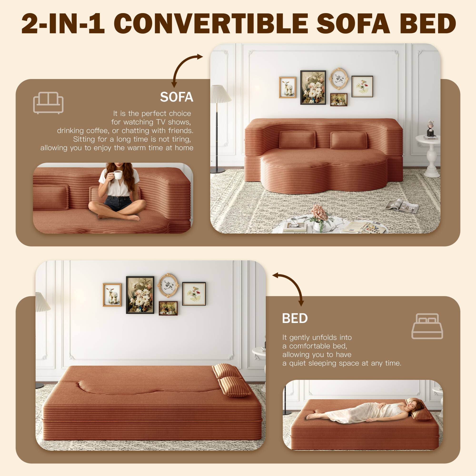 2-IN-1 CONVERTIBLE SOFA BED

SOFA
It is the perfect choice for watching TV shows, drinking coffee, or chatting with friends. Sitting for a long time is not tiring, allowing you to enjoy the warm time at home.

BED
It gently unfolds into a comfortable bed, allowing you to have a quiet sleeping space at any time.