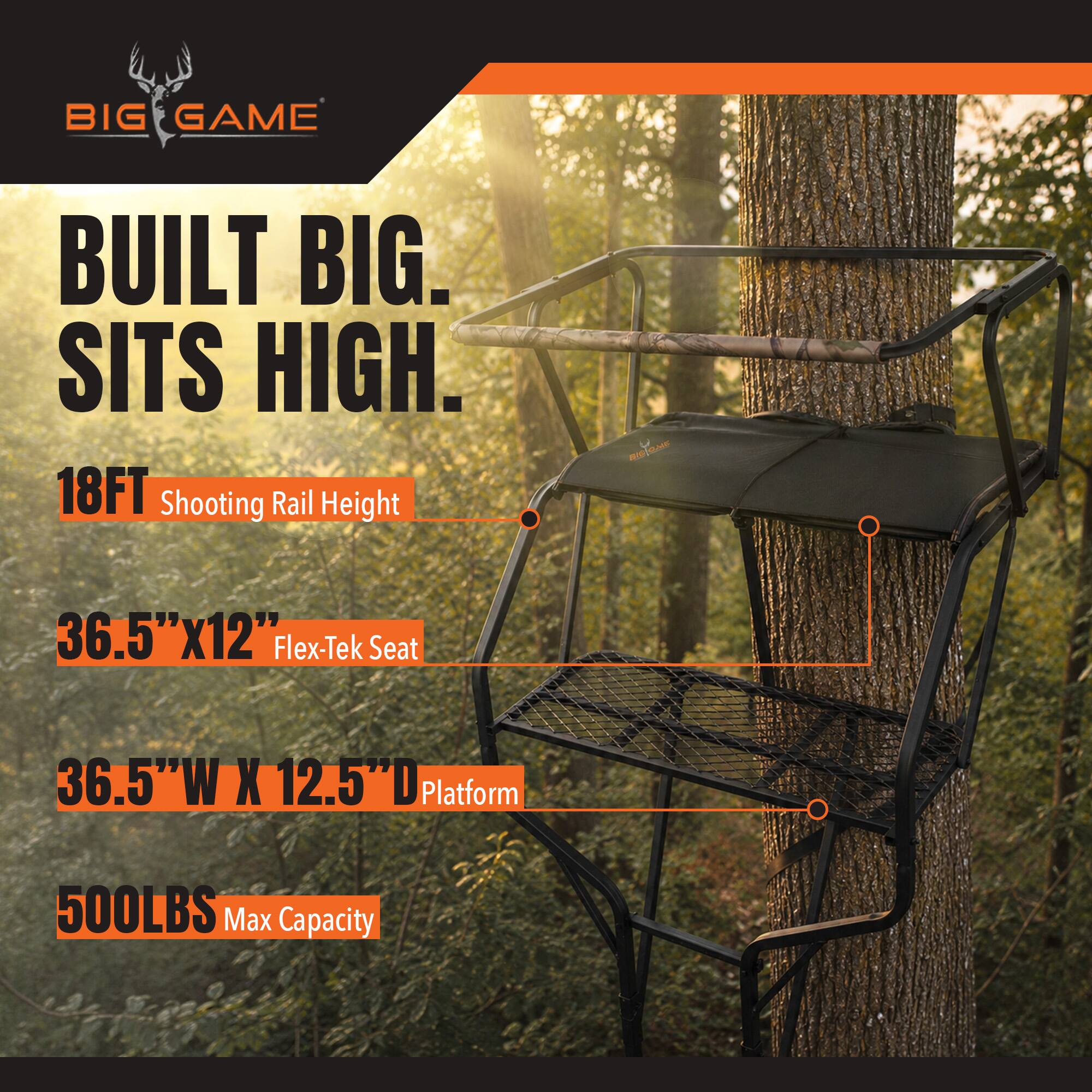 BIG GAME  
BUILT BIG. SITS HIGH.  
18FT Shooting Rail Height  
36.5"x12" Flex-Tek Seat  
36.5"W X 12.5"D Platform  
500LBS Max Capacity