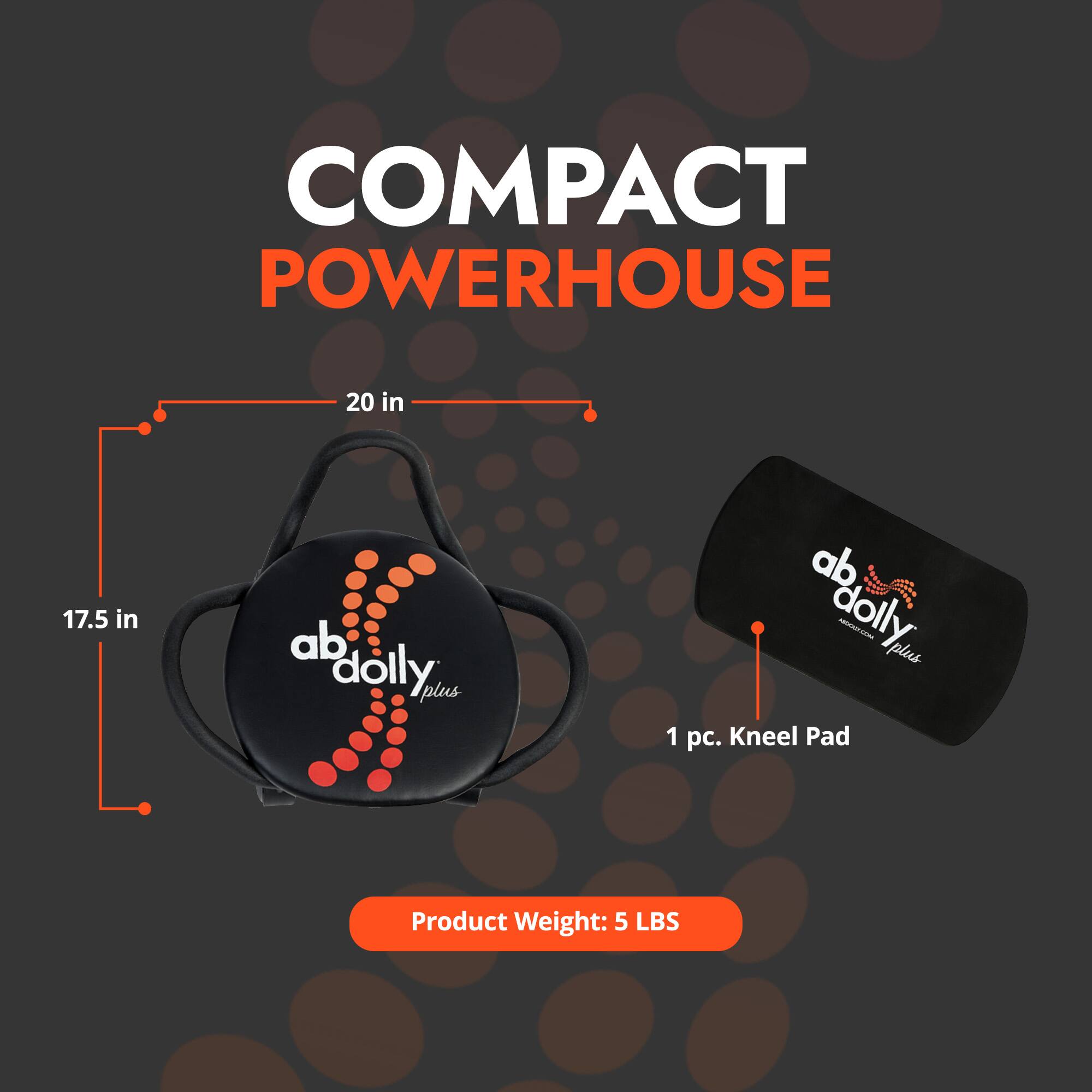 COMPACT POWERHOUSE

20 in  
17.5 in

ab dolly plus

1 pc. Kneel Pad

Product Weight: 5 LBS
