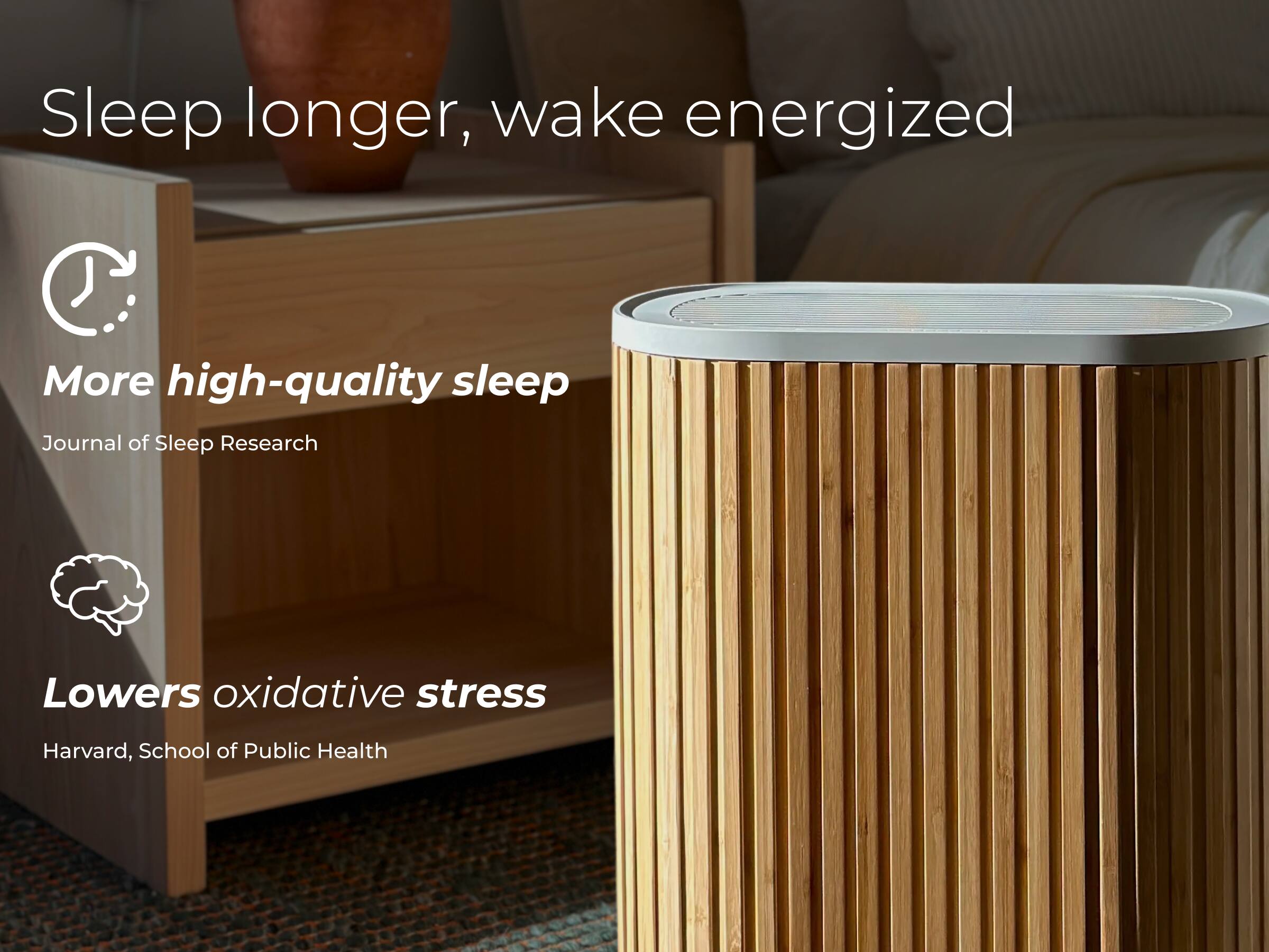 Sleep longer, wake energized

More high-quality sleep  
Journal of Sleep Research

Lowers oxidative stress  
Harvard, School of Public Health