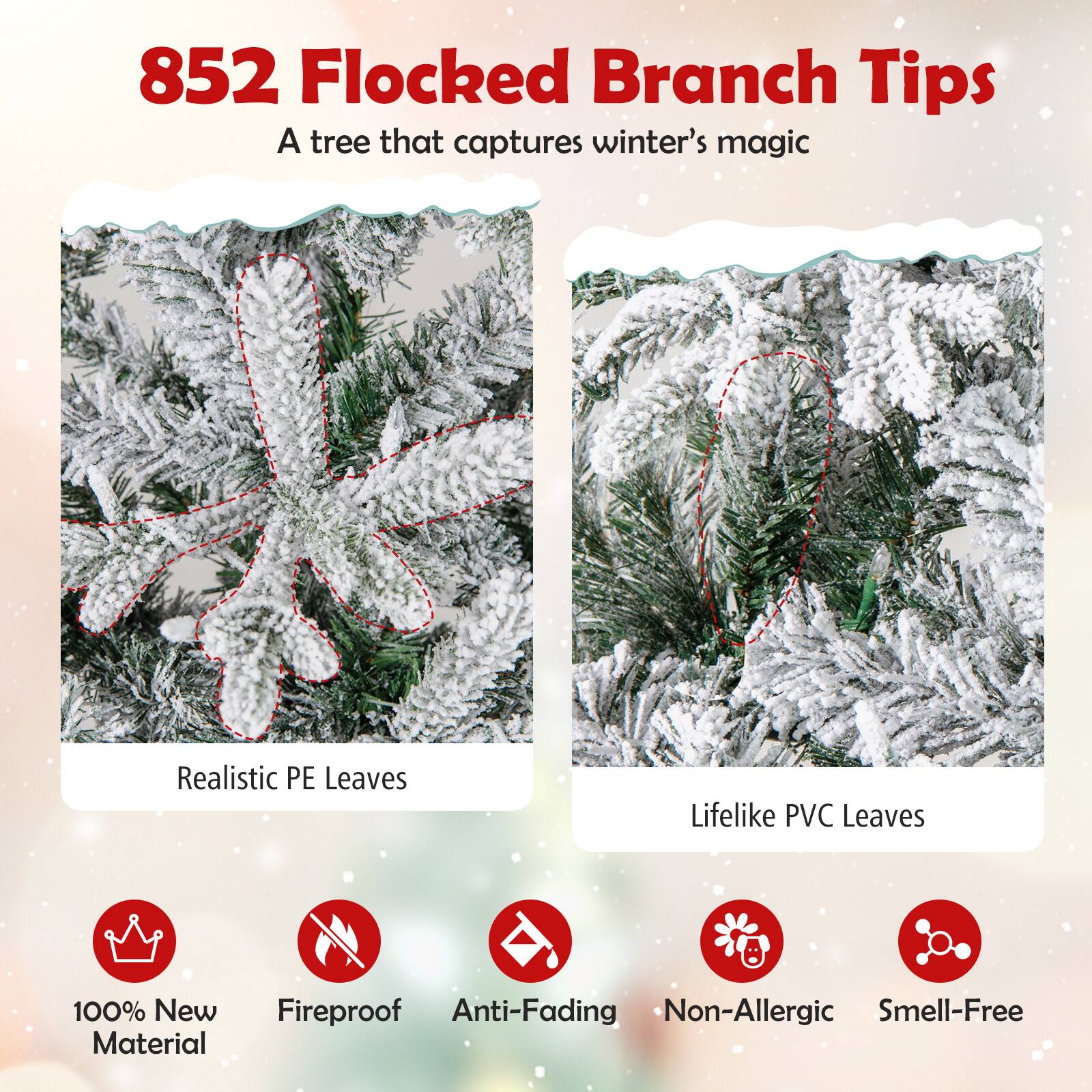 852 Flocked Branch Tips  
A tree that captures winter's magic  

Realistic PE Leaves  
Lifelike PVC Leaves  

100% New Material  
Fireproof  
Anti-Fading  
Non-Allergic  
Smell-Free