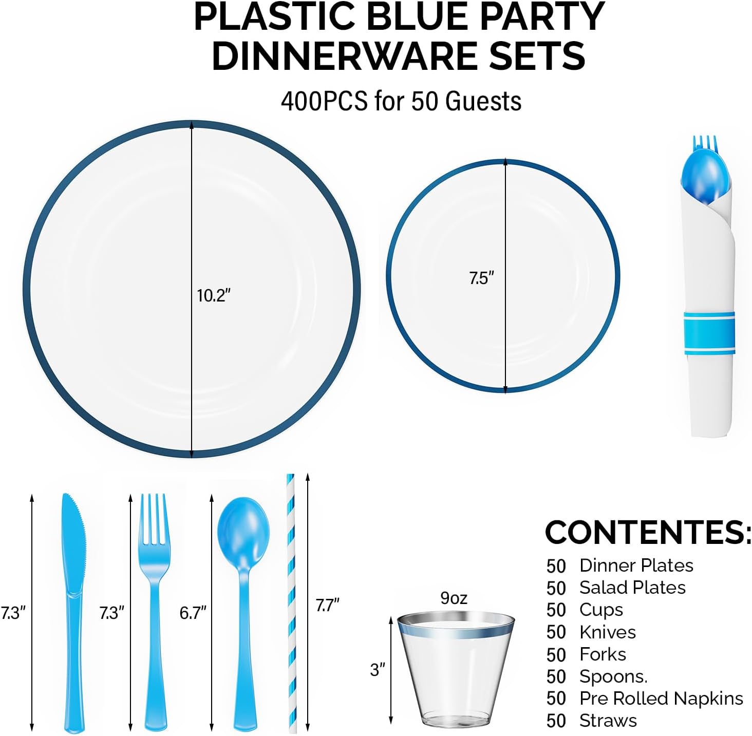 PLASTIC BLUE PARTY DINNERWARE SETS  
400PCS for 50 Guests  

CONTENES:  
50 Dinner Plates  
50 Salad Plates  
50 Cups  
50 Knives  
50 Forks  
50 Spoons  
50 Pre Rolled Napkins  
50 Straws  

Dimensions:  
- Dinner Plates: 10.2"  
- Salad Plates: 7.5"  
- Cups: 3" (9oz)  
- Knives: 7.3"  
- Forks: 6.7"  
- Spoons: 7.3"  
- Straws: 7.7"