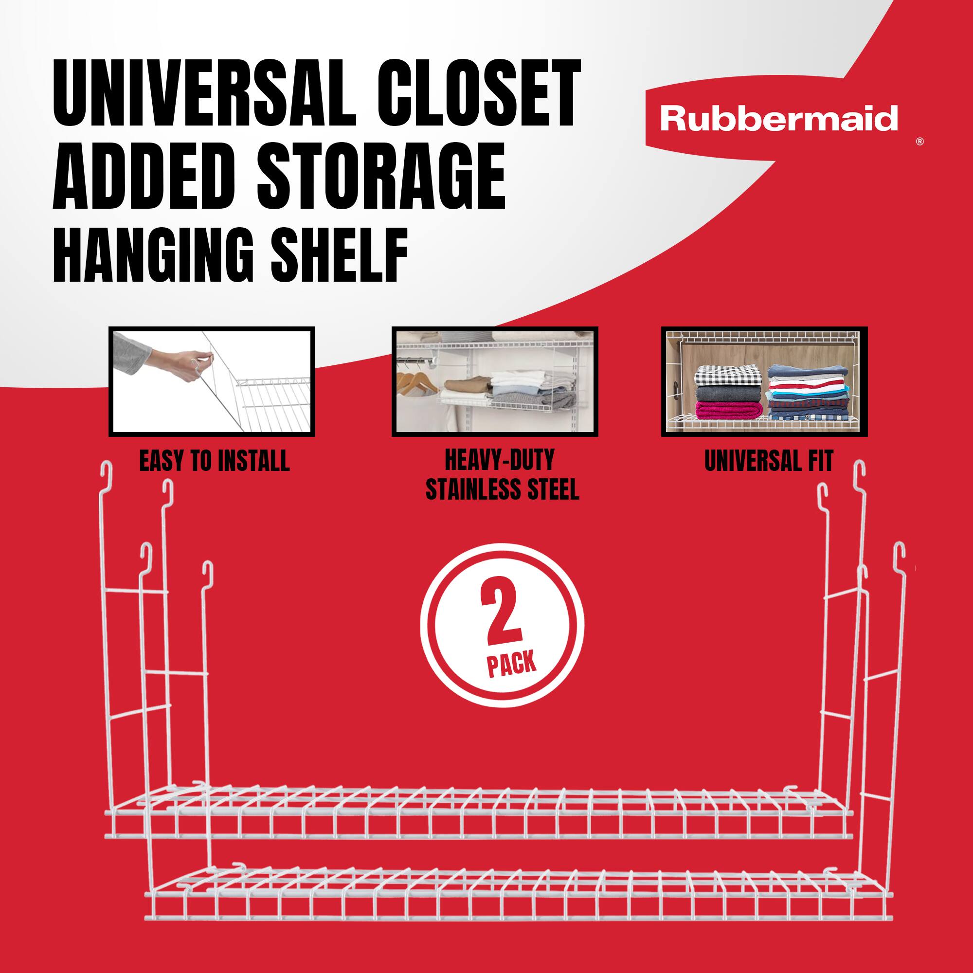 UNIVERSAL CLOSET ADDED STORAGE HANGING SHELF  
EASY TO INSTALL  
HEAVY-DUTY STAINLESS STEEL  
UNIVERSAL FIT  
2 PACK  
Rubbermaid