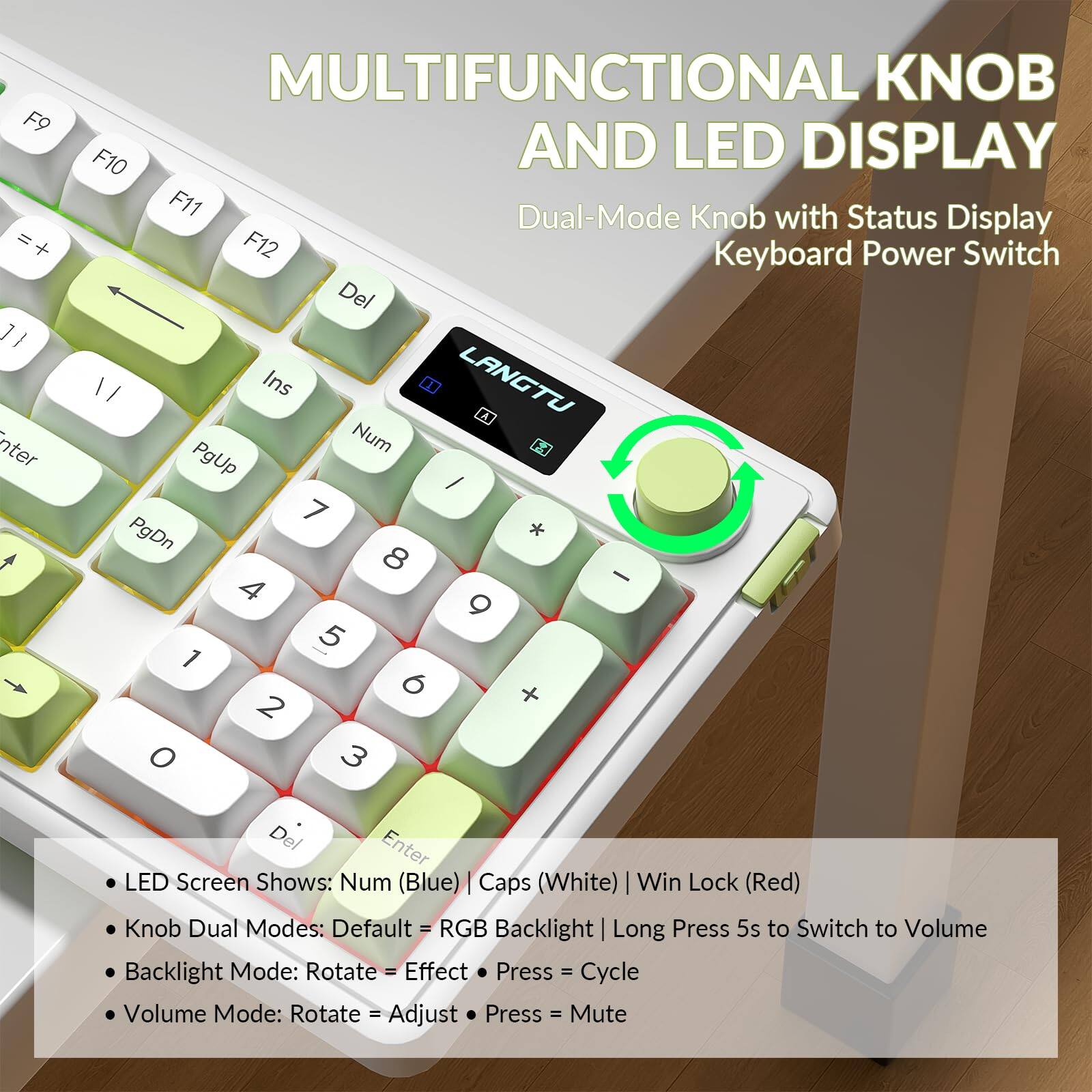**MULTIFUNCTIONAL KNOB AND LED DISPLAY**

- **Dual-Mode Knob with Status Display**
- **Keyboard Power Switch**

**LED Screen Shows:**
- Num (Blue)
- Caps (White)
- Win Lock (Red)

**Knob Dual Modes:**
- Default = RGB Backlight
- Long Press 5s to Switch to Volume

**Backlight Mode:**
- Rotate = Effect
- Press = Cycle

**Volume Mode:**
- Rotate = Adjust
- Press = Mute

**F9** =+ = +  
**F10** nter +  
**F11** Dual-Mode Knob with Status Display  
**F12** Keyboard Power Switch  

**Del** 1/ I Ins LANGTU  
**Num** PgUp / 7 PgDn * 8 - 4 9 - 5 1 6 + 2 O 3 Del Enter  

LED Screen Shows: Num (Blue) Caps (White) Win Lock (Red)  
Knob Dual Modes: Default - RGB Backlight Long Press 5s to Switch to Volume  
Backlight Mode: Rotate - Effect Press - Cycle  
Volume Mode: Rotate = Adjust Press = Mute