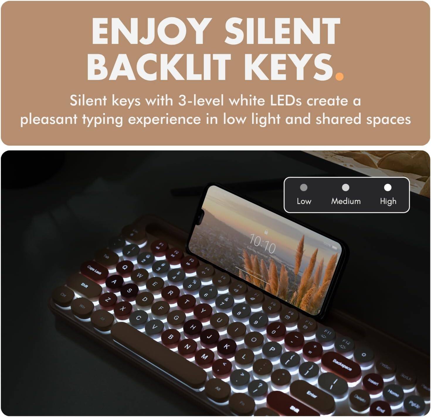 ENJOY SILENT BACKLIT KEYS. Silent keys with 3-level white LEDs create a pleasant typing experience in low light and shared spaces. Low Medium High CH - F F 10:10 Tab a D 2 F a - Cape Q 3 2 Lack 5 4 W A P A % e ShE E 5 FE S A a R 6  N D T & g  7 1 x F * a Y 8 FU M O @ U I  9 FW < H I J RF o FI  J -  O F12 N K P +  - M L { < I Backspace ) > 1 I AR ? I I Fn PrtScn insert Home End