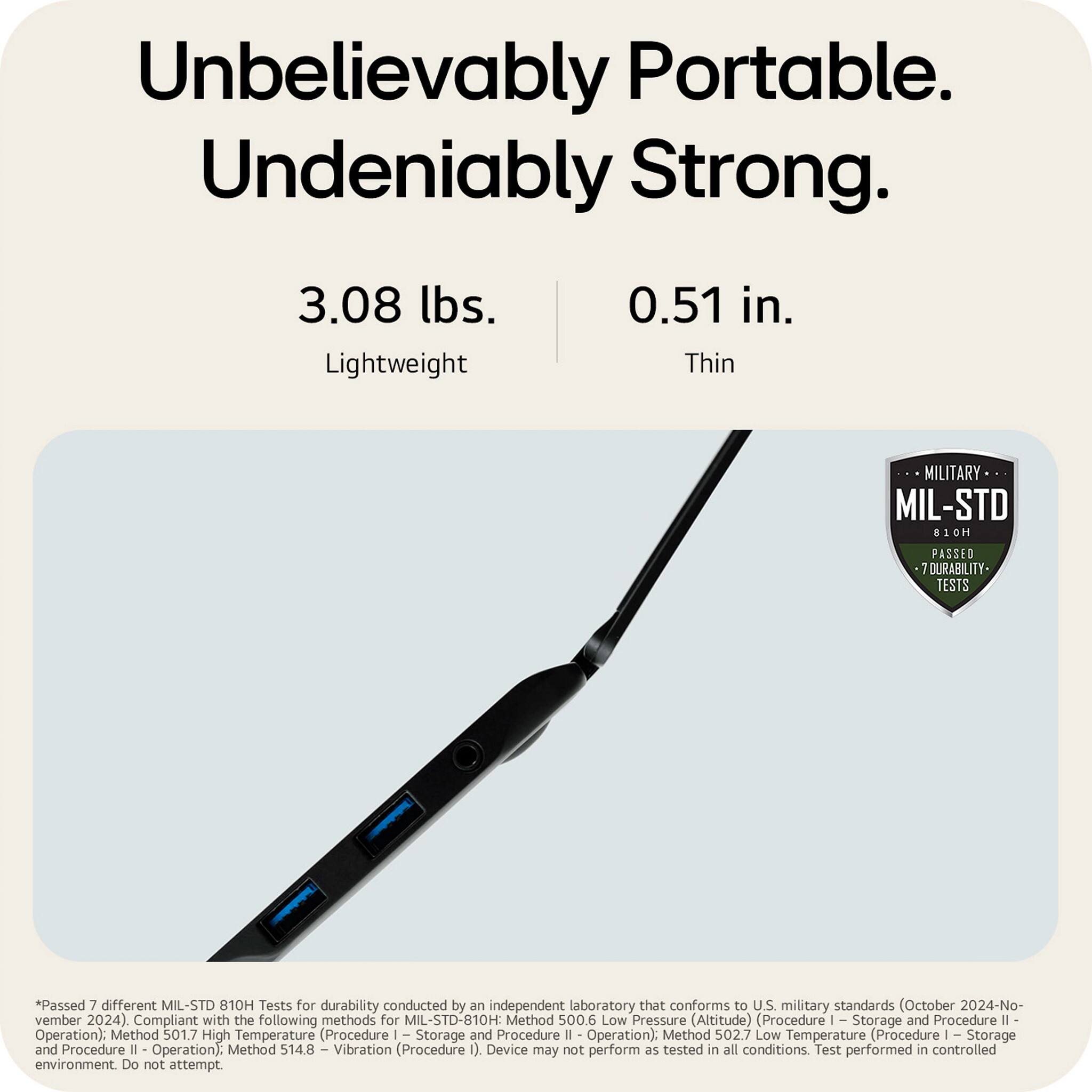 Unbelievably Portable. Undeniably Strong.

3.08 lbs. Lightweight

0.51 in. Thin

MIL-STD 810H

Passed 7 different MIL-STD 810H Tests for durability conducted by an independent laboratory that conforms to U.S. military standards (October 2024-November 2024)

Compliant with the following methods for MIL-STD-810H:
- Method 500.6 Low Pressure (Altitude) (Procedure I - Storage and Procedure II - Operation)
- Method 501.7 High Temperature (Procedure I - Storage and Procedure II - Operation)
- Method 502.7 Low Temperature (Procedure I - Storage and Procedure II - Operation)
- Method 514.8 Vibration (Procedure I)

Device may not perform as tested in all conditions. Test performed in controlled environment. Do not attempt.