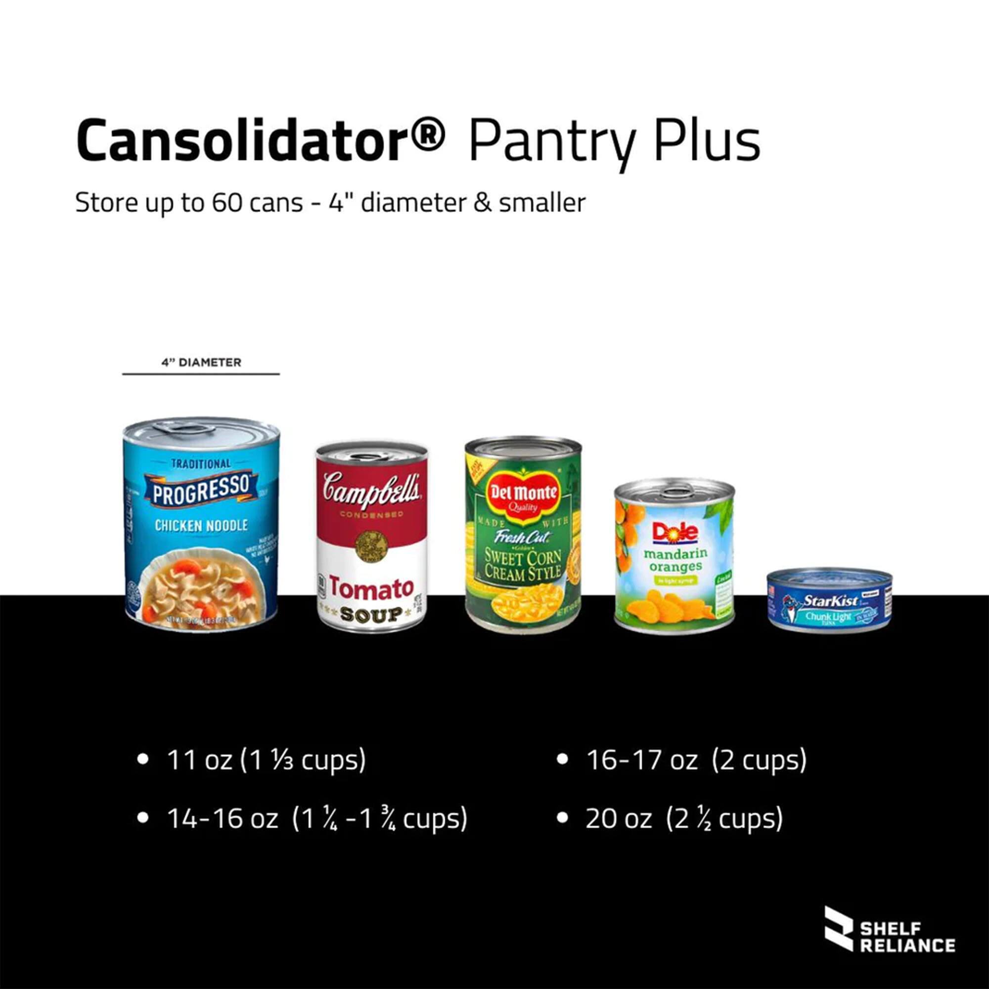 Cansolidator® Pantry Plus  
Store up to 60 cans - 4" diameter & smaller  

4" DIAMETER  

- 11 oz (1 1/3 cups)  
- 14-16 oz (1 1/2 - 1 3/4 cups)  
- 16-17 oz (2 cups)  
- 20 oz (2 1/2 cups)  

SHELF RELIANCE