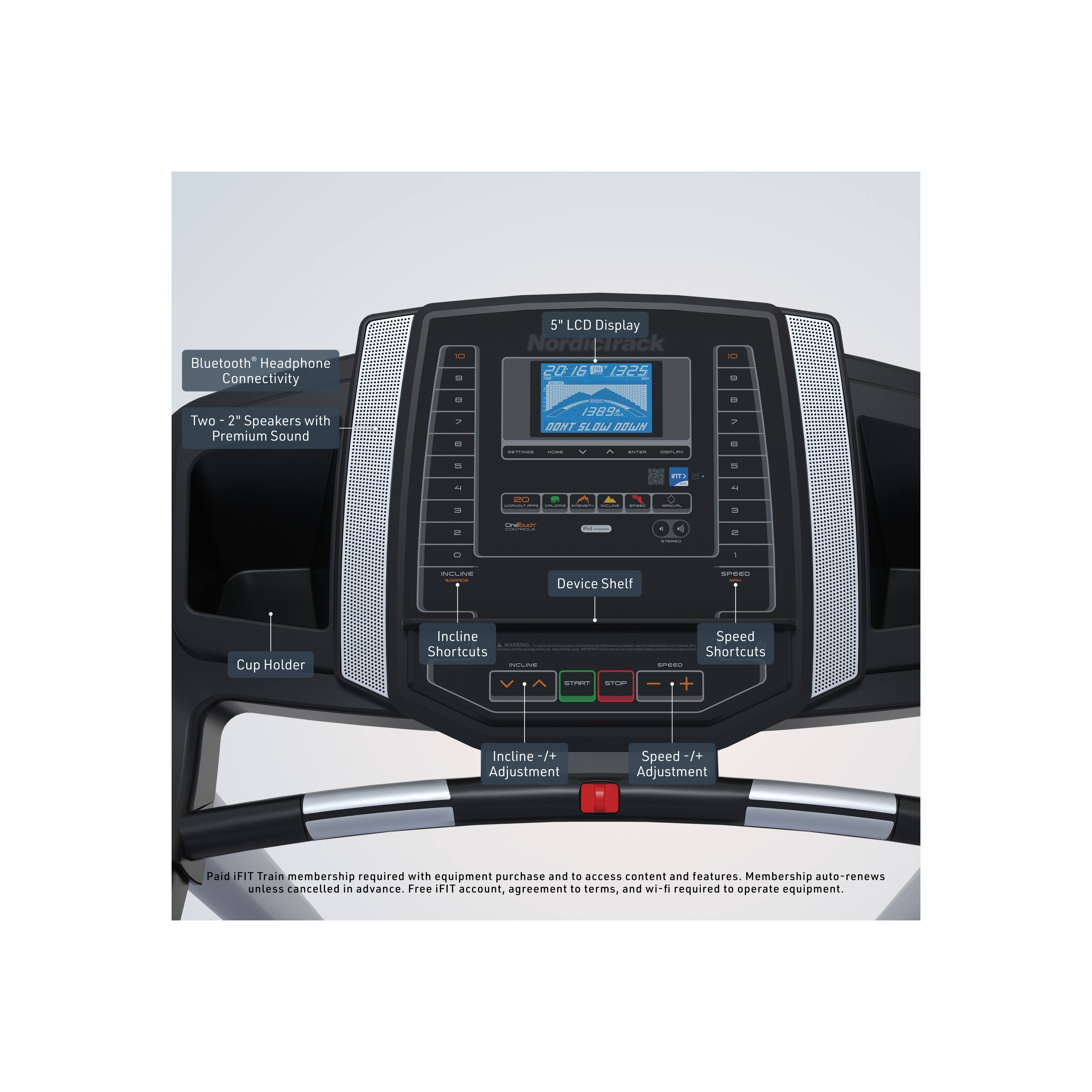 Bluetooth® Headphone Connectivity  
5" LCD Display  
Two 2" Speakers with Premium Sound  
Device Shelf  
Cup Holder  
Incline Shortcuts  
Speed Shortcuts  
Incline +/- Adjustment  
Speed +/- Adjustment  

Paid FIT Train membership required with equipment purchase and to access content and features. Membership auto-renews unless cancelled in advance. Free IFIT account, agreement to terms, and wi-fi required to operate equipment.