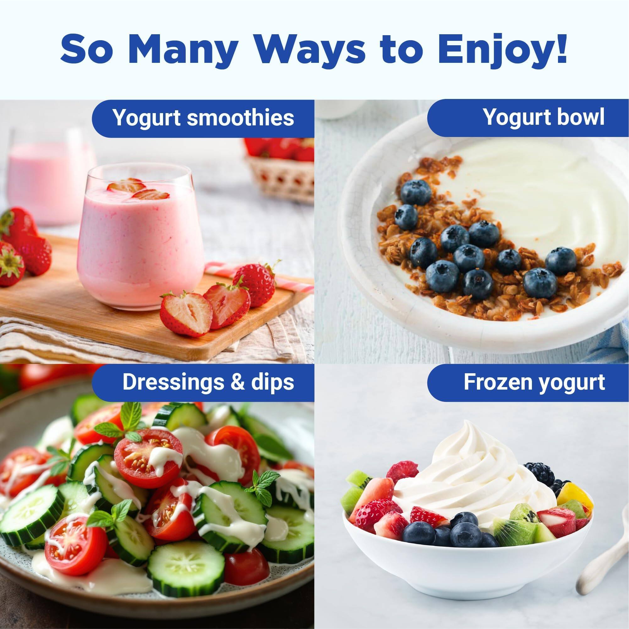 So Many Ways to Enjoy!  
Yogurt smoothies  
Yogurt bowl  
Dressings & dips  
Frozen yogurt