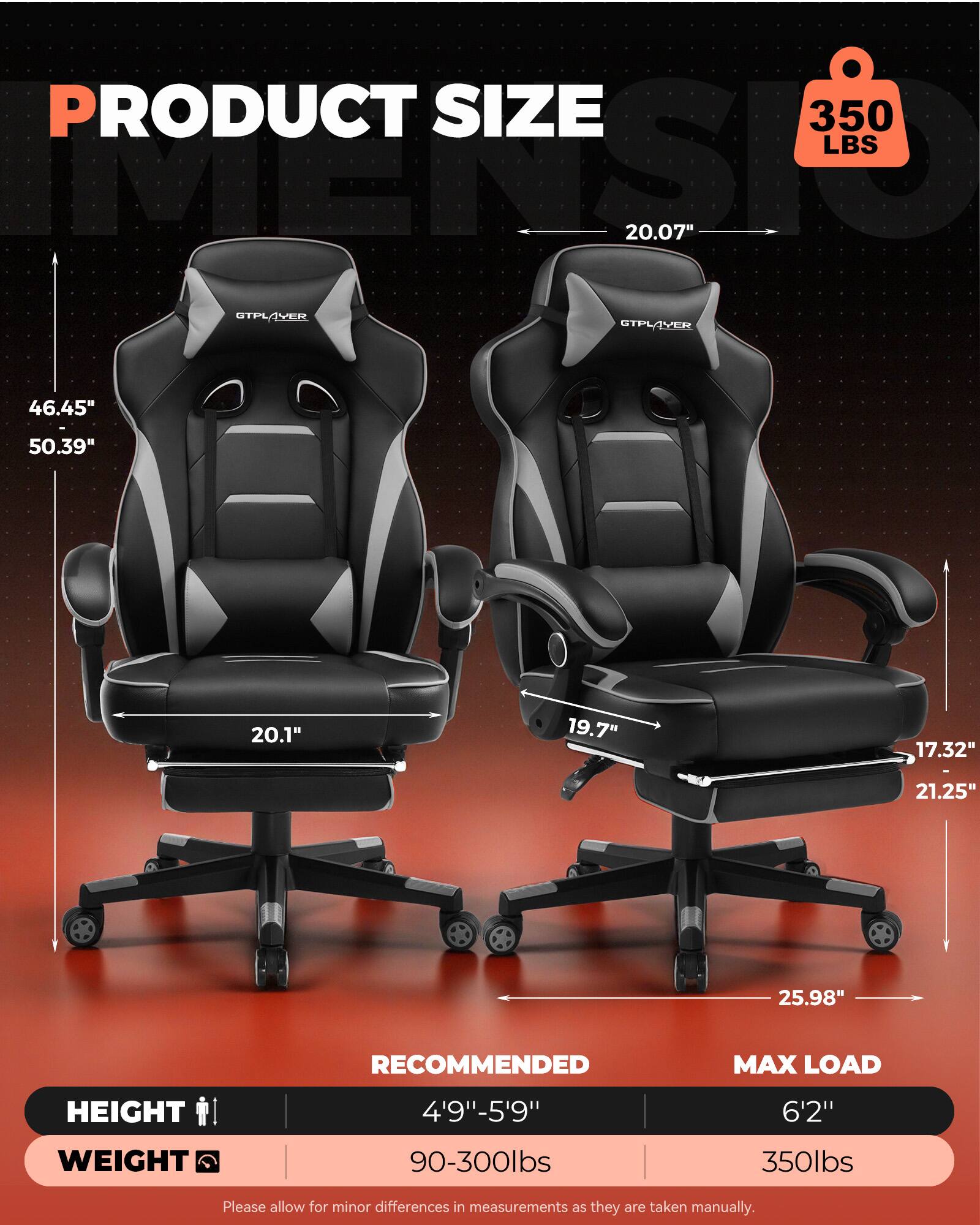 PRODUCT SIZE  
350 LBS  
20.07"  
46.45" - 50.39"  
20.1"  
19.7"  
17.32"  
21.25"  
25.98"  

RECOMMENDED MAX LOAD  
HEIGHT: 4'9" - 5'9"  
WEIGHT: 90-300lbs  

MAX LOAD  
HEIGHT: 6'2"  
WEIGHT: 350lbs  

Please allow for minor differences in measurements as they are taken manually.