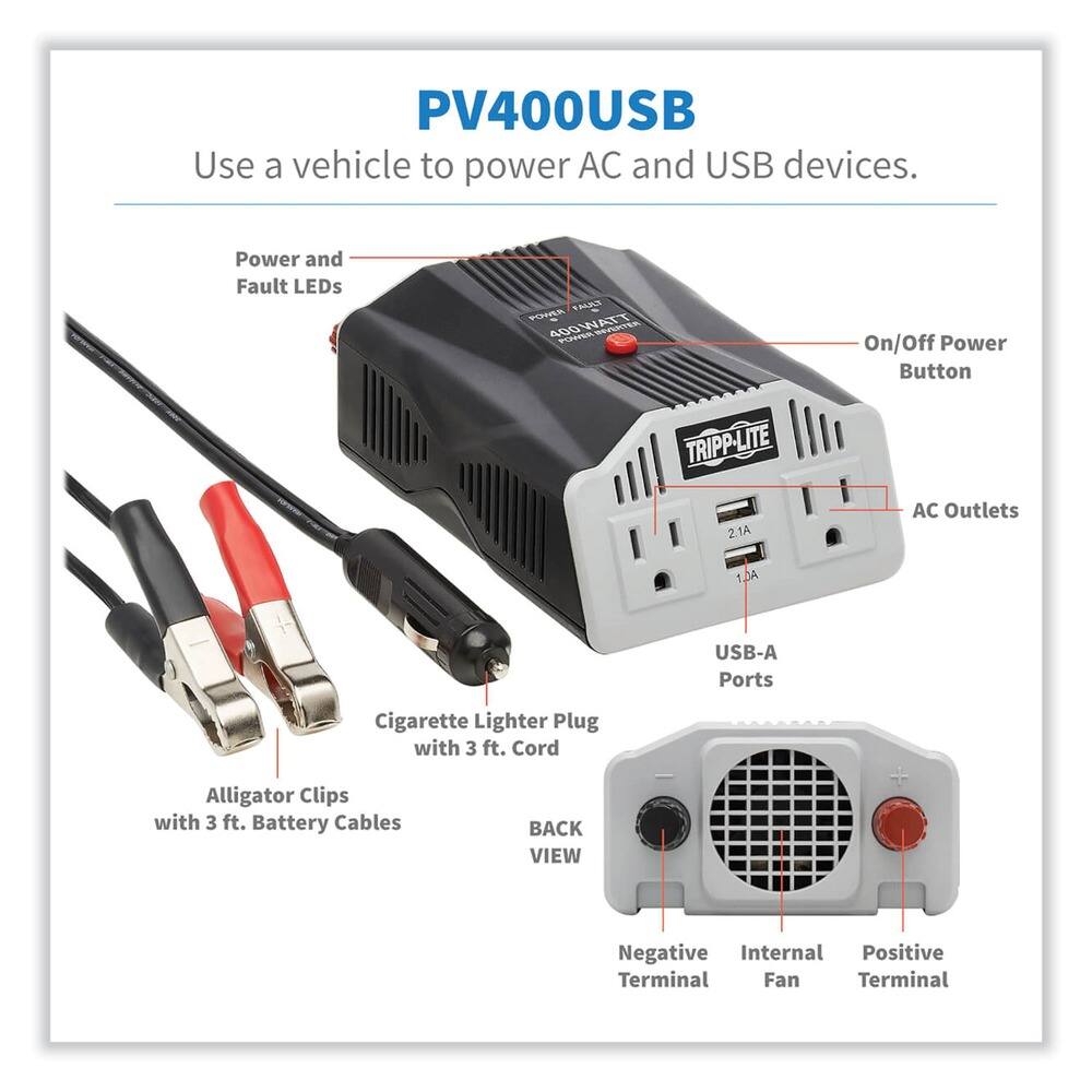 PV400USB  
Use a vehicle to power AC and USB devices.  

- Power and Fault LEDs  
- On/Off Power Button  
- AC Outlets (2 x 2.1A)  
- USB-A Ports (1 x 1A)  
- Cigarette Lighter Plug with 3 ft. Cord  
- Alligator Clips with 3 ft. Battery Cables  
- Negative Terminal  
- Internal Fan  
- Positive Terminal  

TRIPP-LITE  
400WATT  
21A  
BACK VIEW