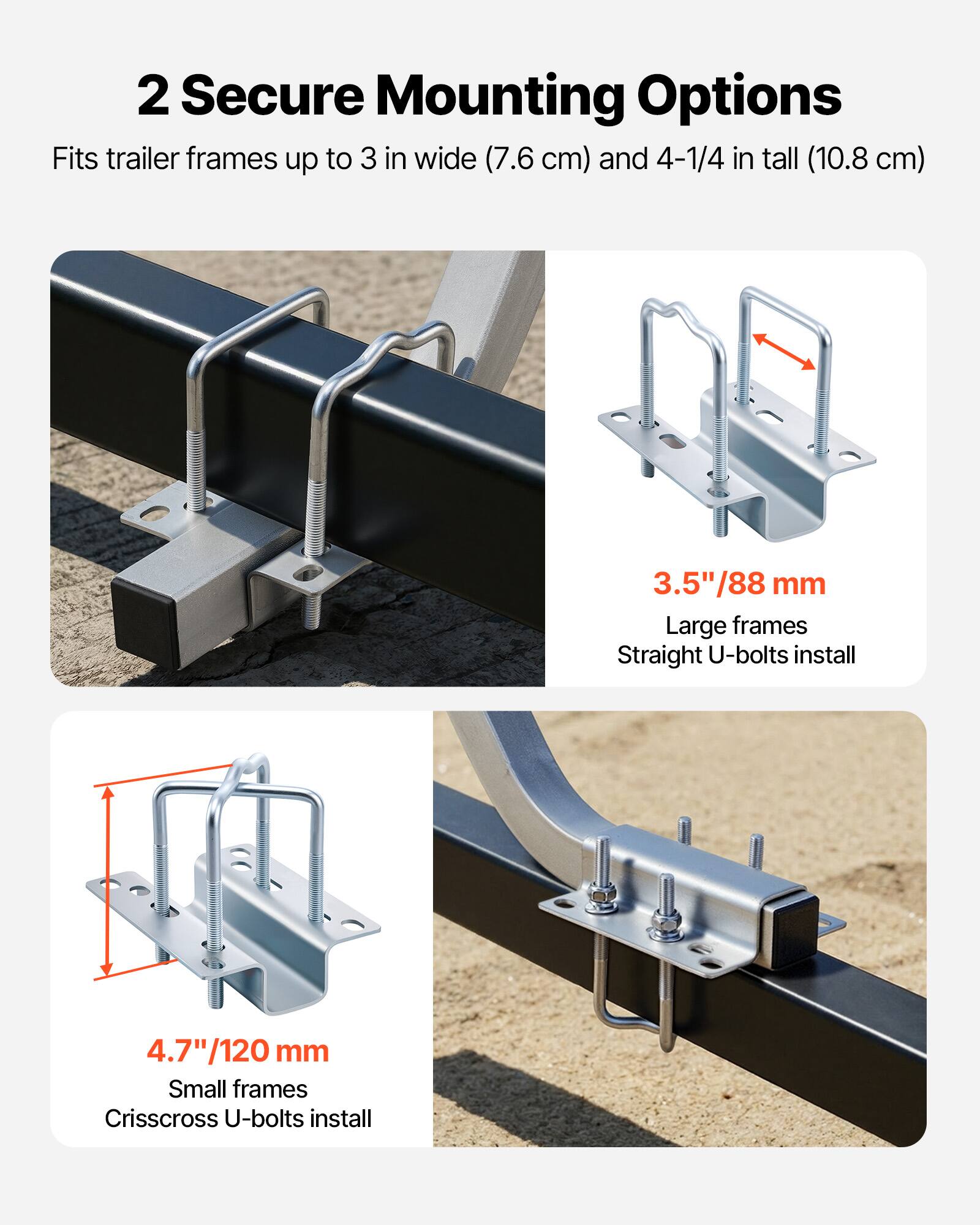 2 Secure Mounting Options  
Fits trailer frames up to 3 in wide (7.6 cm) and 4-1/4 in tall (10.8 cm)  

3.5"/88 mm  
Large frames  
Straight U-bolts install  

4.7"/120 mm  
Small frames  
Crisscross U-bolts install