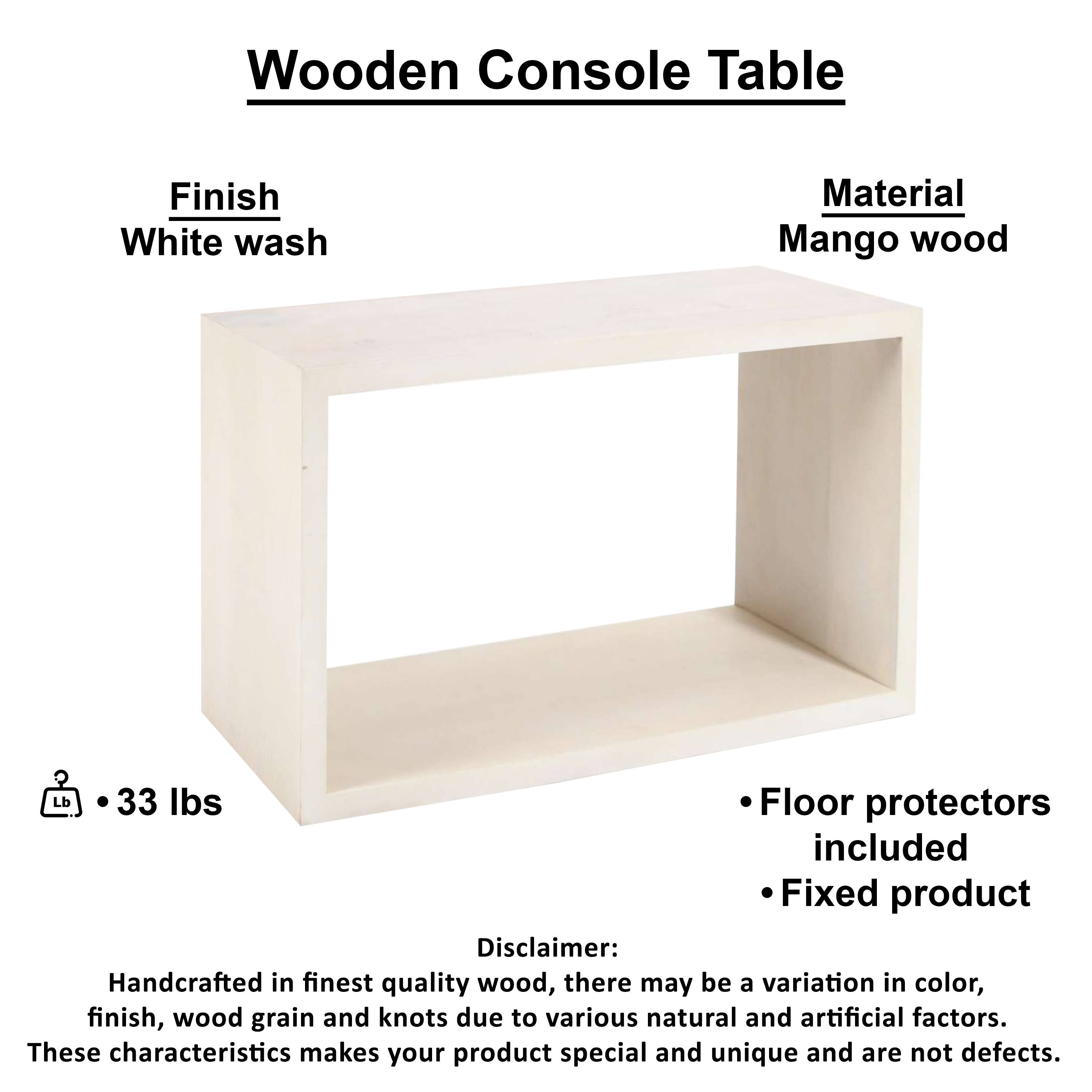 Wooden Console Table

Finish: White wash
Material: Mango wood
Lb: 33 lbs
Floor protectors included
Fixed product

Disclaimer: Handcrafted in finest quality wood, there may be a variation in color, finish, wood grain and knots due to various natural and artificial factors. These characteristics makes your product special and unique and are not defects.