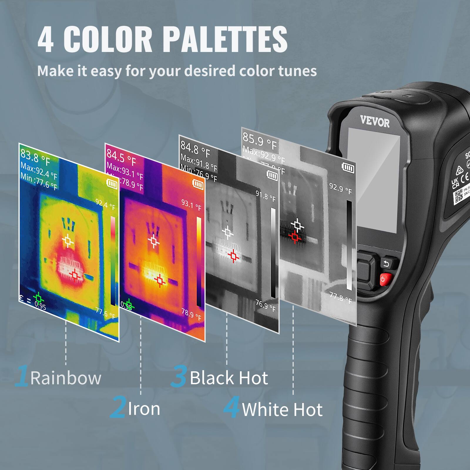 4 COLOR PALETTES  
Make it easy for your desired color tunes

1. Rainbow  
2. Iron  
3. Black Hot  
4. White Hot

83.8°F  
Max: 92.4°F  
Min: 77.6°F

84.5°F  
Max: 93.1°F  
Min: 78.9°F

84.8°F  
Max: 91.8°F  
Min: 76.9°F

85.9°F  
Max: 92.9°F  
Min: 77.8°F